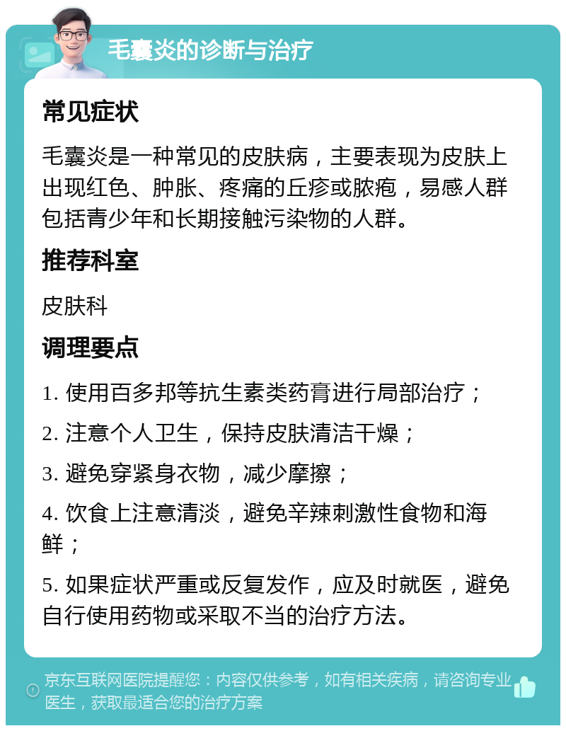 毛囊炎的诊断与治疗 常见症状 毛囊炎是一种常见的皮肤病，主要表现为皮肤上出现红色、肿胀、疼痛的丘疹或脓疱，易感人群包括青少年和长期接触污染物的人群。 推荐科室 皮肤科 调理要点 1. 使用百多邦等抗生素类药膏进行局部治疗； 2. 注意个人卫生，保持皮肤清洁干燥； 3. 避免穿紧身衣物，减少摩擦； 4. 饮食上注意清淡，避免辛辣刺激性食物和海鲜； 5. 如果症状严重或反复发作，应及时就医，避免自行使用药物或采取不当的治疗方法。