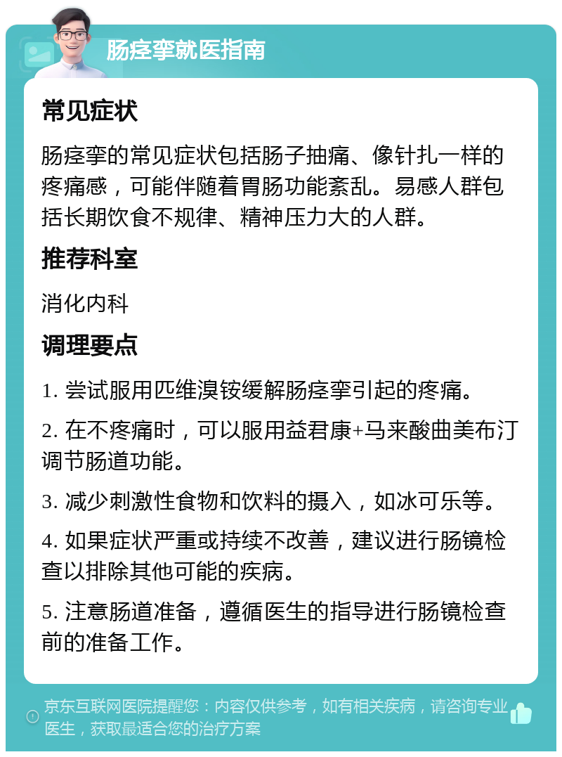 肠痉挛就医指南 常见症状 肠痉挛的常见症状包括肠子抽痛、像针扎一样的疼痛感，可能伴随着胃肠功能紊乱。易感人群包括长期饮食不规律、精神压力大的人群。 推荐科室 消化内科 调理要点 1. 尝试服用匹维溴铵缓解肠痉挛引起的疼痛。 2. 在不疼痛时，可以服用益君康+马来酸曲美布汀调节肠道功能。 3. 减少刺激性食物和饮料的摄入，如冰可乐等。 4. 如果症状严重或持续不改善，建议进行肠镜检查以排除其他可能的疾病。 5. 注意肠道准备，遵循医生的指导进行肠镜检查前的准备工作。