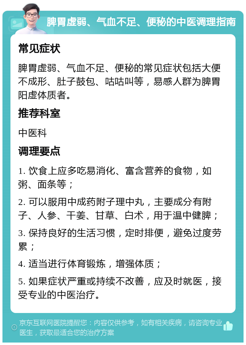 脾胃虚弱、气血不足、便秘的中医调理指南 常见症状 脾胃虚弱、气血不足、便秘的常见症状包括大便不成形、肚子鼓包、咕咕叫等，易感人群为脾胃阳虚体质者。 推荐科室 中医科 调理要点 1. 饮食上应多吃易消化、富含营养的食物，如粥、面条等； 2. 可以服用中成药附子理中丸，主要成分有附子、人参、干姜、甘草、白术，用于温中健脾； 3. 保持良好的生活习惯，定时排便，避免过度劳累； 4. 适当进行体育锻炼，增强体质； 5. 如果症状严重或持续不改善，应及时就医，接受专业的中医治疗。