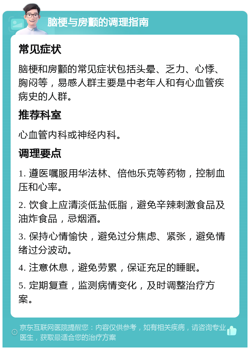 脑梗与房颤的调理指南 常见症状 脑梗和房颤的常见症状包括头晕、乏力、心悸、胸闷等，易感人群主要是中老年人和有心血管疾病史的人群。 推荐科室 心血管内科或神经内科。 调理要点 1. 遵医嘱服用华法林、倍他乐克等药物，控制血压和心率。 2. 饮食上应清淡低盐低脂，避免辛辣刺激食品及油炸食品，忌烟酒。 3. 保持心情愉快，避免过分焦虑、紧张，避免情绪过分波动。 4. 注意休息，避免劳累，保证充足的睡眠。 5. 定期复查，监测病情变化，及时调整治疗方案。