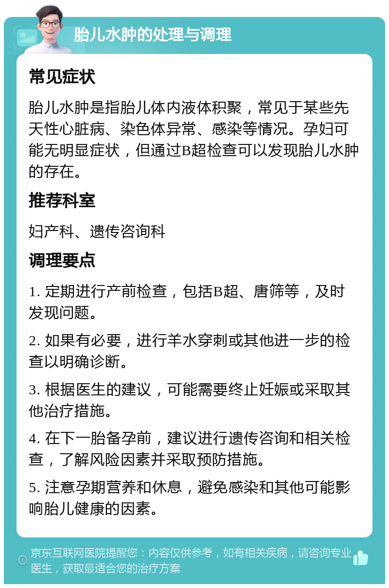 胎儿水肿的处理与调理 常见症状 胎儿水肿是指胎儿体内液体积聚，常见于某些先天性心脏病、染色体异常、感染等情况。孕妇可能无明显症状，但通过B超检查可以发现胎儿水肿的存在。 推荐科室 妇产科、遗传咨询科 调理要点 1. 定期进行产前检查，包括B超、唐筛等，及时发现问题。 2. 如果有必要，进行羊水穿刺或其他进一步的检查以明确诊断。 3. 根据医生的建议，可能需要终止妊娠或采取其他治疗措施。 4. 在下一胎备孕前，建议进行遗传咨询和相关检查，了解风险因素并采取预防措施。 5. 注意孕期营养和休息，避免感染和其他可能影响胎儿健康的因素。