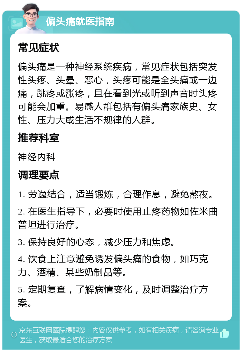 偏头痛就医指南 常见症状 偏头痛是一种神经系统疾病，常见症状包括突发性头疼、头晕、恶心，头疼可能是全头痛或一边痛，跳疼或涨疼，且在看到光或听到声音时头疼可能会加重。易感人群包括有偏头痛家族史、女性、压力大或生活不规律的人群。 推荐科室 神经内科 调理要点 1. 劳逸结合，适当锻炼，合理作息，避免熬夜。 2. 在医生指导下，必要时使用止疼药物如佐米曲普坦进行治疗。 3. 保持良好的心态，减少压力和焦虑。 4. 饮食上注意避免诱发偏头痛的食物，如巧克力、酒精、某些奶制品等。 5. 定期复查，了解病情变化，及时调整治疗方案。