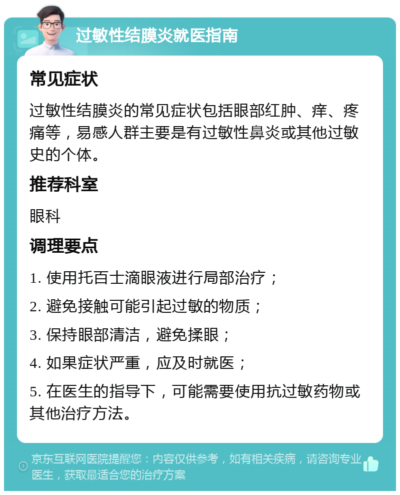 过敏性结膜炎就医指南 常见症状 过敏性结膜炎的常见症状包括眼部红肿、痒、疼痛等，易感人群主要是有过敏性鼻炎或其他过敏史的个体。 推荐科室 眼科 调理要点 1. 使用托百士滴眼液进行局部治疗； 2. 避免接触可能引起过敏的物质； 3. 保持眼部清洁，避免揉眼； 4. 如果症状严重，应及时就医； 5. 在医生的指导下，可能需要使用抗过敏药物或其他治疗方法。