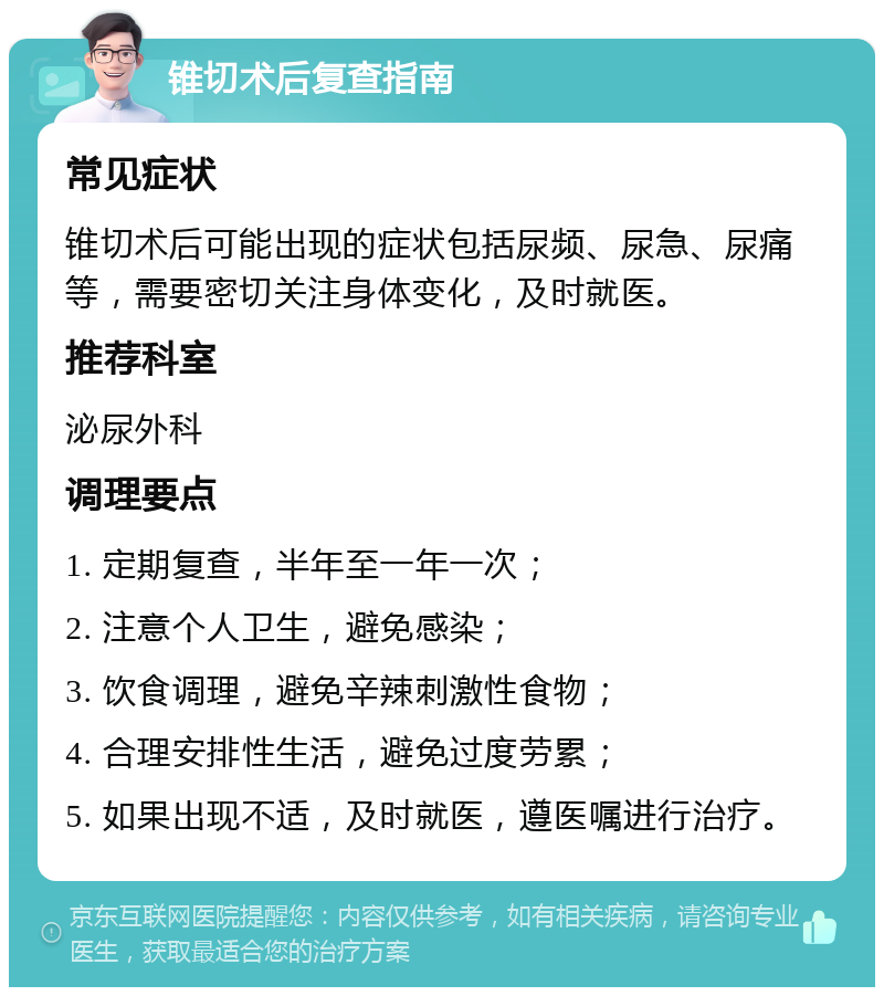 锥切术后复查指南 常见症状 锥切术后可能出现的症状包括尿频、尿急、尿痛等，需要密切关注身体变化，及时就医。 推荐科室 泌尿外科 调理要点 1. 定期复查，半年至一年一次； 2. 注意个人卫生，避免感染； 3. 饮食调理，避免辛辣刺激性食物； 4. 合理安排性生活，避免过度劳累； 5. 如果出现不适，及时就医，遵医嘱进行治疗。