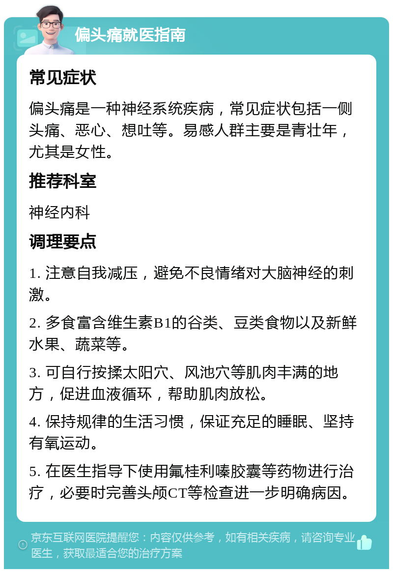 偏头痛就医指南 常见症状 偏头痛是一种神经系统疾病，常见症状包括一侧头痛、恶心、想吐等。易感人群主要是青壮年，尤其是女性。 推荐科室 神经内科 调理要点 1. 注意自我减压，避免不良情绪对大脑神经的刺激。 2. 多食富含维生素B1的谷类、豆类食物以及新鲜水果、蔬菜等。 3. 可自行按揉太阳穴、风池穴等肌肉丰满的地方，促进血液循环，帮助肌肉放松。 4. 保持规律的生活习惯，保证充足的睡眠、坚持有氧运动。 5. 在医生指导下使用氟桂利嗪胶囊等药物进行治疗，必要时完善头颅CT等检查进一步明确病因。