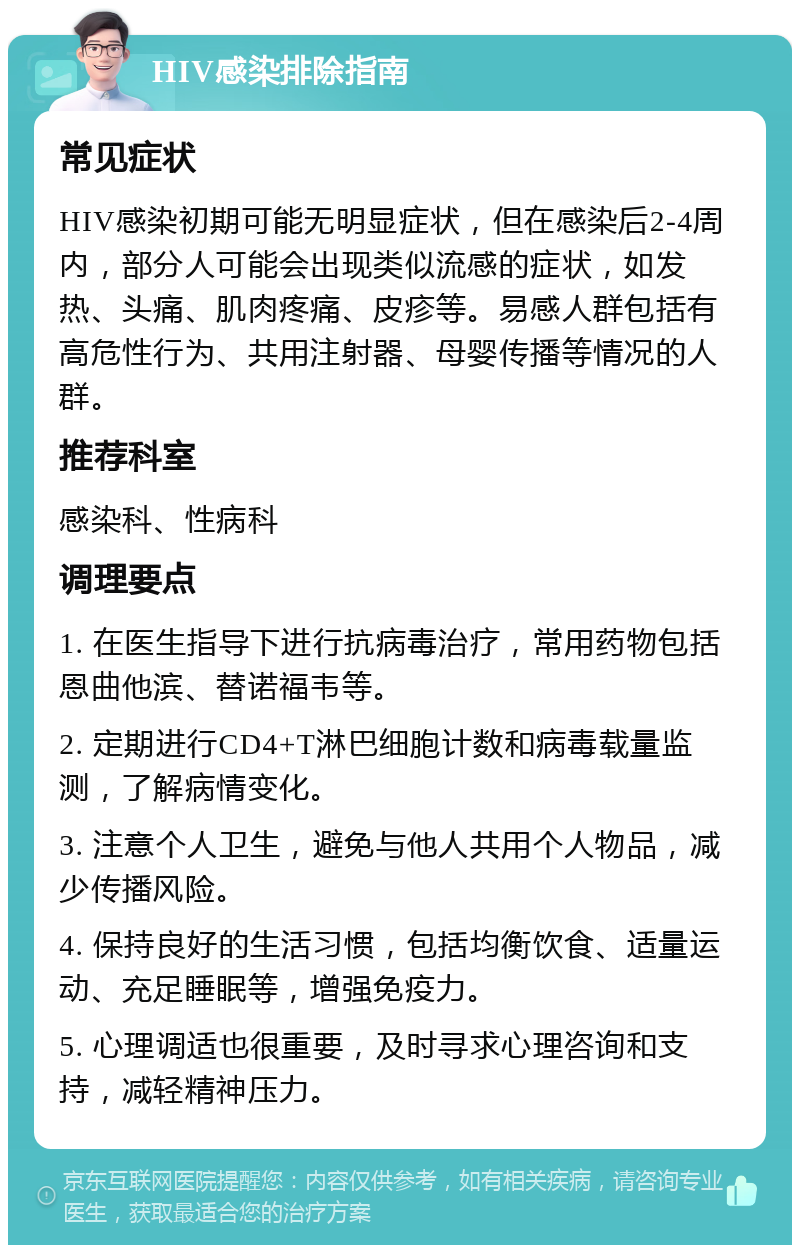 HIV感染排除指南 常见症状 HIV感染初期可能无明显症状，但在感染后2-4周内，部分人可能会出现类似流感的症状，如发热、头痛、肌肉疼痛、皮疹等。易感人群包括有高危性行为、共用注射器、母婴传播等情况的人群。 推荐科室 感染科、性病科 调理要点 1. 在医生指导下进行抗病毒治疗，常用药物包括恩曲他滨、替诺福韦等。 2. 定期进行CD4+T淋巴细胞计数和病毒载量监测，了解病情变化。 3. 注意个人卫生，避免与他人共用个人物品，减少传播风险。 4. 保持良好的生活习惯，包括均衡饮食、适量运动、充足睡眠等，增强免疫力。 5. 心理调适也很重要，及时寻求心理咨询和支持，减轻精神压力。