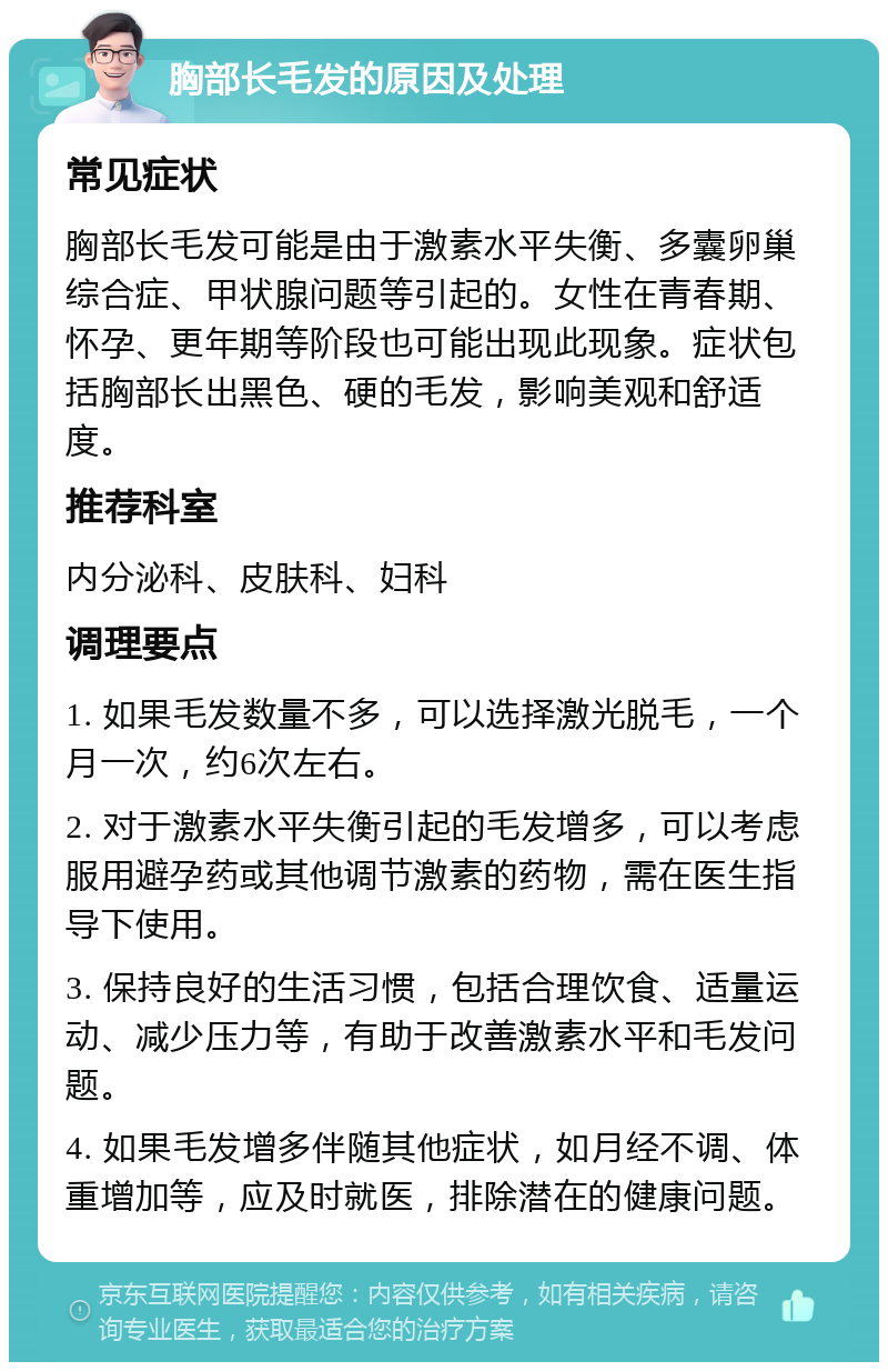 胸部长毛发的原因及处理 常见症状 胸部长毛发可能是由于激素水平失衡、多囊卵巢综合症、甲状腺问题等引起的。女性在青春期、怀孕、更年期等阶段也可能出现此现象。症状包括胸部长出黑色、硬的毛发，影响美观和舒适度。 推荐科室 内分泌科、皮肤科、妇科 调理要点 1. 如果毛发数量不多，可以选择激光脱毛，一个月一次，约6次左右。 2. 对于激素水平失衡引起的毛发增多，可以考虑服用避孕药或其他调节激素的药物，需在医生指导下使用。 3. 保持良好的生活习惯，包括合理饮食、适量运动、减少压力等，有助于改善激素水平和毛发问题。 4. 如果毛发增多伴随其他症状，如月经不调、体重增加等，应及时就医，排除潜在的健康问题。