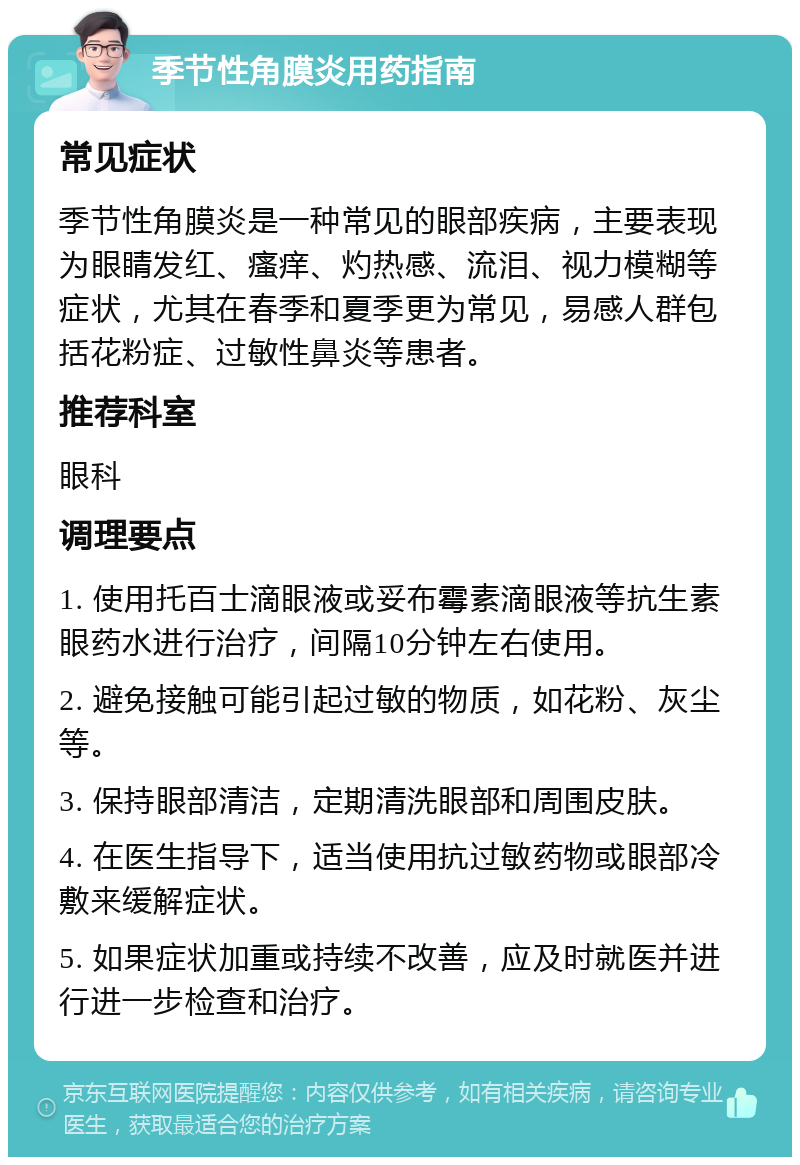 季节性角膜炎用药指南 常见症状 季节性角膜炎是一种常见的眼部疾病，主要表现为眼睛发红、瘙痒、灼热感、流泪、视力模糊等症状，尤其在春季和夏季更为常见，易感人群包括花粉症、过敏性鼻炎等患者。 推荐科室 眼科 调理要点 1. 使用托百士滴眼液或妥布霉素滴眼液等抗生素眼药水进行治疗，间隔10分钟左右使用。 2. 避免接触可能引起过敏的物质，如花粉、灰尘等。 3. 保持眼部清洁，定期清洗眼部和周围皮肤。 4. 在医生指导下，适当使用抗过敏药物或眼部冷敷来缓解症状。 5. 如果症状加重或持续不改善，应及时就医并进行进一步检查和治疗。