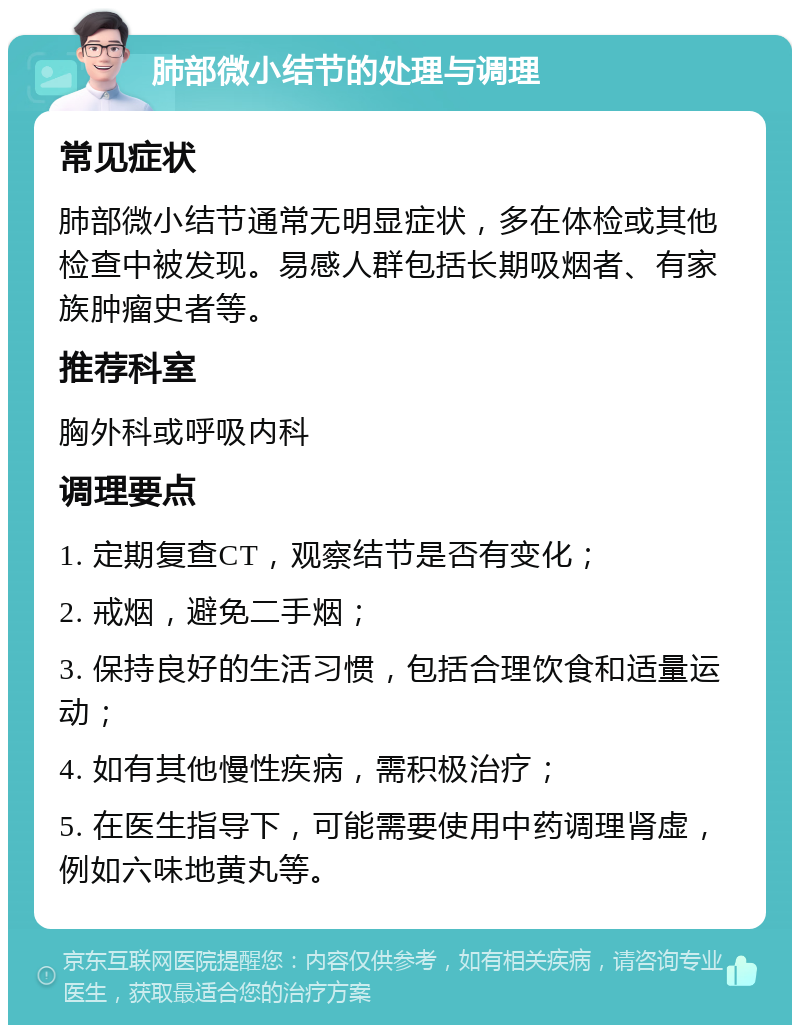 肺部微小结节的处理与调理 常见症状 肺部微小结节通常无明显症状，多在体检或其他检查中被发现。易感人群包括长期吸烟者、有家族肿瘤史者等。 推荐科室 胸外科或呼吸内科 调理要点 1. 定期复查CT，观察结节是否有变化； 2. 戒烟，避免二手烟； 3. 保持良好的生活习惯，包括合理饮食和适量运动； 4. 如有其他慢性疾病，需积极治疗； 5. 在医生指导下，可能需要使用中药调理肾虚，例如六味地黄丸等。