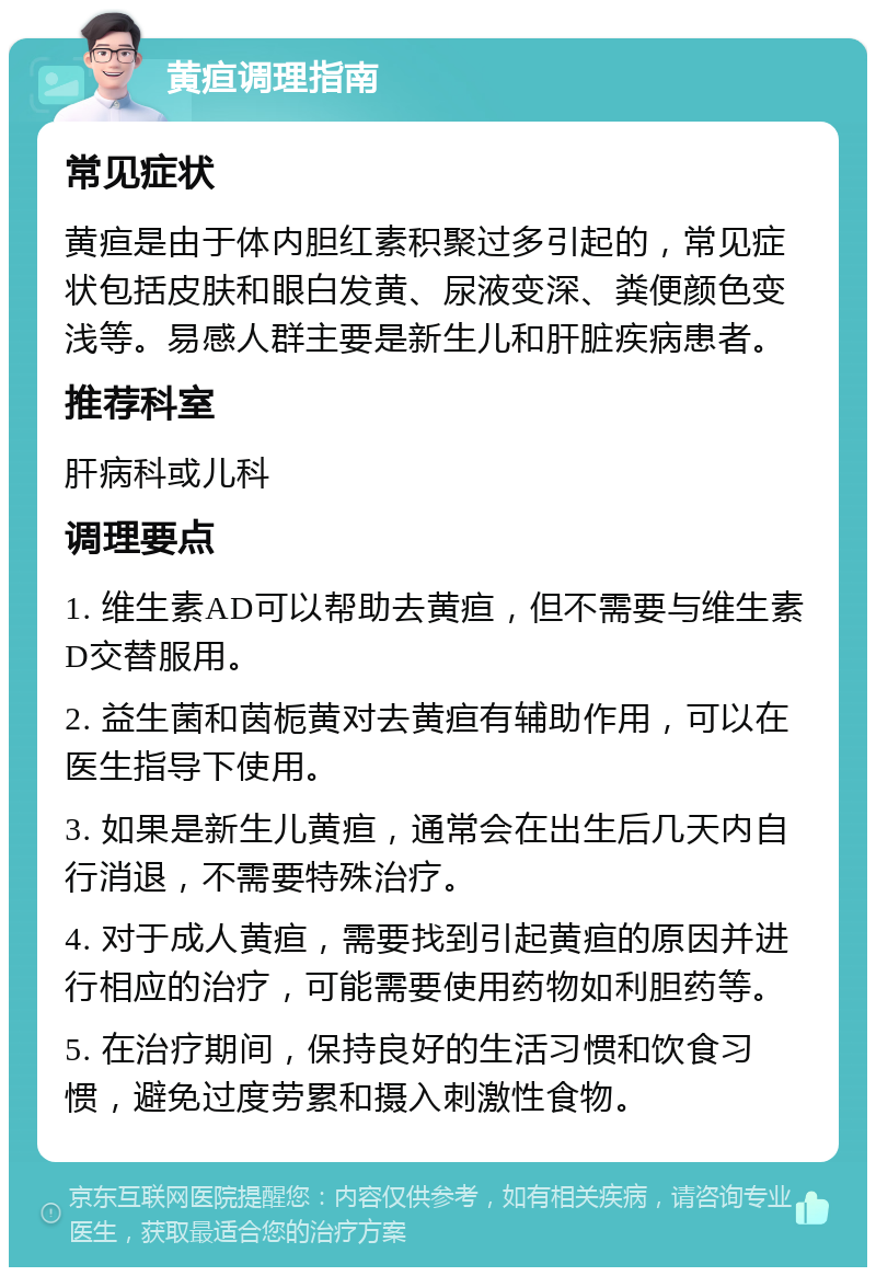 黄疸调理指南 常见症状 黄疸是由于体内胆红素积聚过多引起的，常见症状包括皮肤和眼白发黄、尿液变深、粪便颜色变浅等。易感人群主要是新生儿和肝脏疾病患者。 推荐科室 肝病科或儿科 调理要点 1. 维生素AD可以帮助去黄疸，但不需要与维生素D交替服用。 2. 益生菌和茵栀黄对去黄疸有辅助作用，可以在医生指导下使用。 3. 如果是新生儿黄疸，通常会在出生后几天内自行消退，不需要特殊治疗。 4. 对于成人黄疸，需要找到引起黄疸的原因并进行相应的治疗，可能需要使用药物如利胆药等。 5. 在治疗期间，保持良好的生活习惯和饮食习惯，避免过度劳累和摄入刺激性食物。