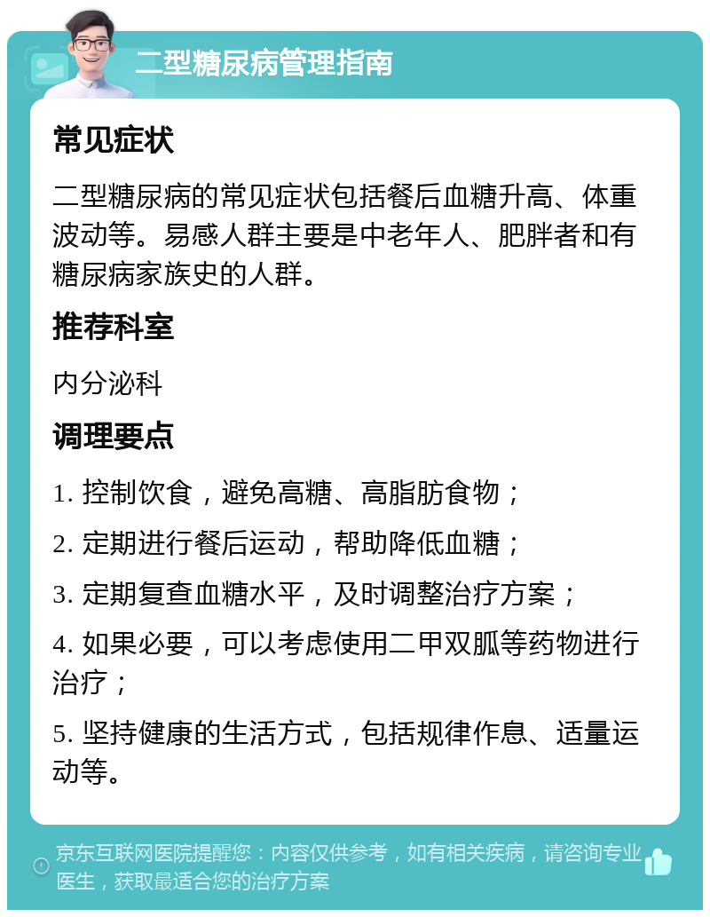 二型糖尿病管理指南 常见症状 二型糖尿病的常见症状包括餐后血糖升高、体重波动等。易感人群主要是中老年人、肥胖者和有糖尿病家族史的人群。 推荐科室 内分泌科 调理要点 1. 控制饮食，避免高糖、高脂肪食物； 2. 定期进行餐后运动，帮助降低血糖； 3. 定期复查血糖水平，及时调整治疗方案； 4. 如果必要，可以考虑使用二甲双胍等药物进行治疗； 5. 坚持健康的生活方式，包括规律作息、适量运动等。