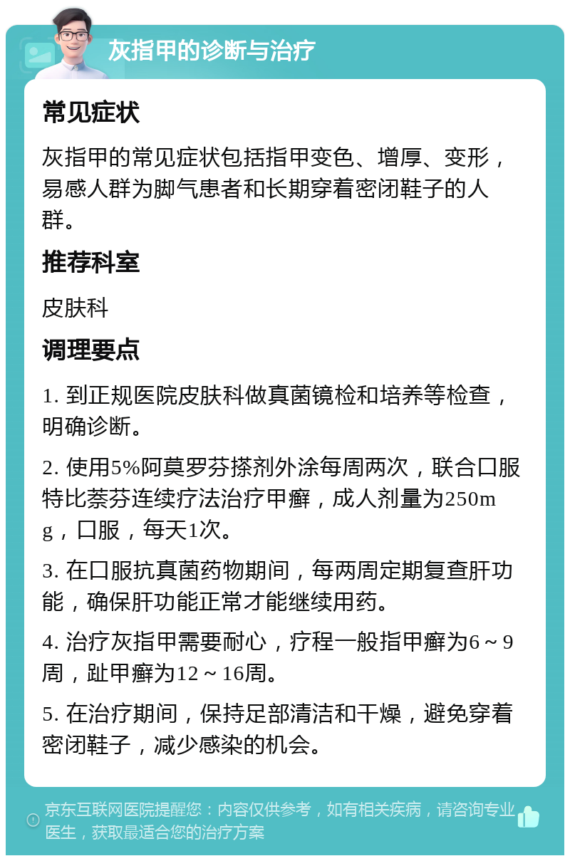 灰指甲的诊断与治疗 常见症状 灰指甲的常见症状包括指甲变色、增厚、变形，易感人群为脚气患者和长期穿着密闭鞋子的人群。 推荐科室 皮肤科 调理要点 1. 到正规医院皮肤科做真菌镜检和培养等检查，明确诊断。 2. 使用5%阿莫罗芬搽剂外涂每周两次，联合口服特比萘芬连续疗法治疗甲癣，成人剂量为250mg，口服，每天1次。 3. 在口服抗真菌药物期间，每两周定期复查肝功能，确保肝功能正常才能继续用药。 4. 治疗灰指甲需要耐心，疗程一般指甲癣为6～9周，趾甲癣为12～16周。 5. 在治疗期间，保持足部清洁和干燥，避免穿着密闭鞋子，减少感染的机会。