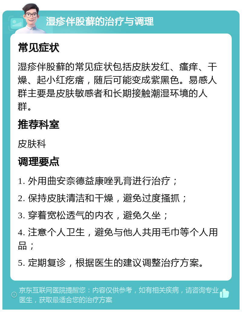 湿疹伴股藓的治疗与调理 常见症状 湿疹伴股藓的常见症状包括皮肤发红、瘙痒、干燥、起小红疙瘩，随后可能变成紫黑色。易感人群主要是皮肤敏感者和长期接触潮湿环境的人群。 推荐科室 皮肤科 调理要点 1. 外用曲安奈德益康唑乳膏进行治疗； 2. 保持皮肤清洁和干燥，避免过度搔抓； 3. 穿着宽松透气的内衣，避免久坐； 4. 注意个人卫生，避免与他人共用毛巾等个人用品； 5. 定期复诊，根据医生的建议调整治疗方案。