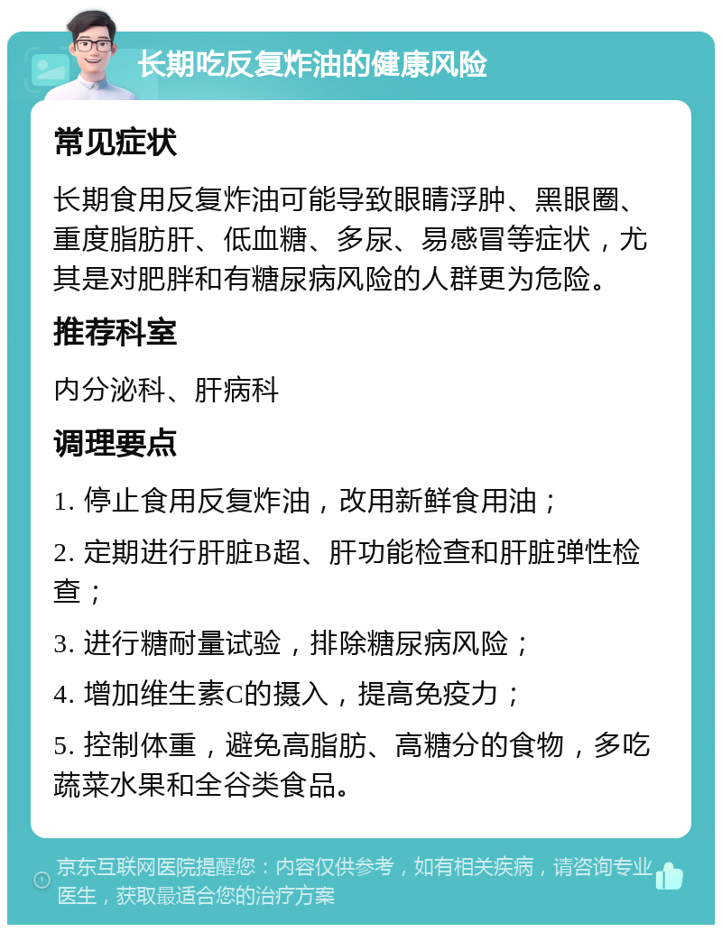 长期吃反复炸油的健康风险 常见症状 长期食用反复炸油可能导致眼睛浮肿、黑眼圈、重度脂肪肝、低血糖、多尿、易感冒等症状，尤其是对肥胖和有糖尿病风险的人群更为危险。 推荐科室 内分泌科、肝病科 调理要点 1. 停止食用反复炸油，改用新鲜食用油； 2. 定期进行肝脏B超、肝功能检查和肝脏弹性检查； 3. 进行糖耐量试验，排除糖尿病风险； 4. 增加维生素C的摄入，提高免疫力； 5. 控制体重，避免高脂肪、高糖分的食物，多吃蔬菜水果和全谷类食品。