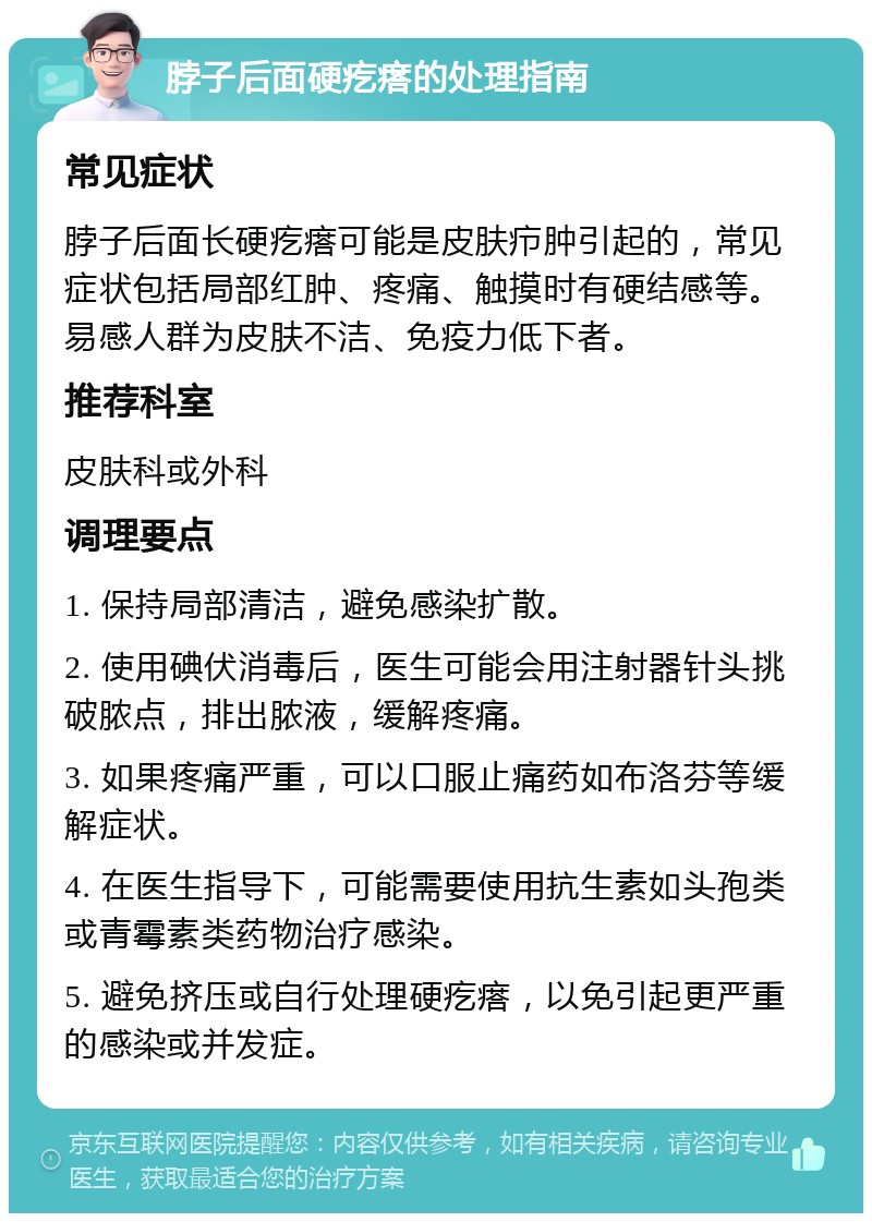 脖子后面硬疙瘩的处理指南 常见症状 脖子后面长硬疙瘩可能是皮肤疖肿引起的，常见症状包括局部红肿、疼痛、触摸时有硬结感等。易感人群为皮肤不洁、免疫力低下者。 推荐科室 皮肤科或外科 调理要点 1. 保持局部清洁，避免感染扩散。 2. 使用碘伏消毒后，医生可能会用注射器针头挑破脓点，排出脓液，缓解疼痛。 3. 如果疼痛严重，可以口服止痛药如布洛芬等缓解症状。 4. 在医生指导下，可能需要使用抗生素如头孢类或青霉素类药物治疗感染。 5. 避免挤压或自行处理硬疙瘩，以免引起更严重的感染或并发症。