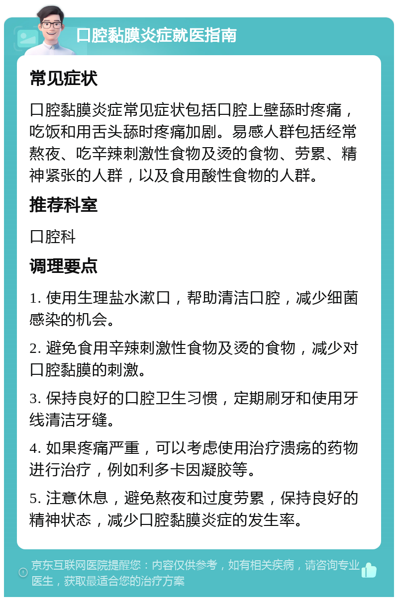 口腔黏膜炎症就医指南 常见症状 口腔黏膜炎症常见症状包括口腔上壁舔时疼痛，吃饭和用舌头舔时疼痛加剧。易感人群包括经常熬夜、吃辛辣刺激性食物及烫的食物、劳累、精神紧张的人群，以及食用酸性食物的人群。 推荐科室 口腔科 调理要点 1. 使用生理盐水漱口，帮助清洁口腔，减少细菌感染的机会。 2. 避免食用辛辣刺激性食物及烫的食物，减少对口腔黏膜的刺激。 3. 保持良好的口腔卫生习惯，定期刷牙和使用牙线清洁牙缝。 4. 如果疼痛严重，可以考虑使用治疗溃疡的药物进行治疗，例如利多卡因凝胶等。 5. 注意休息，避免熬夜和过度劳累，保持良好的精神状态，减少口腔黏膜炎症的发生率。