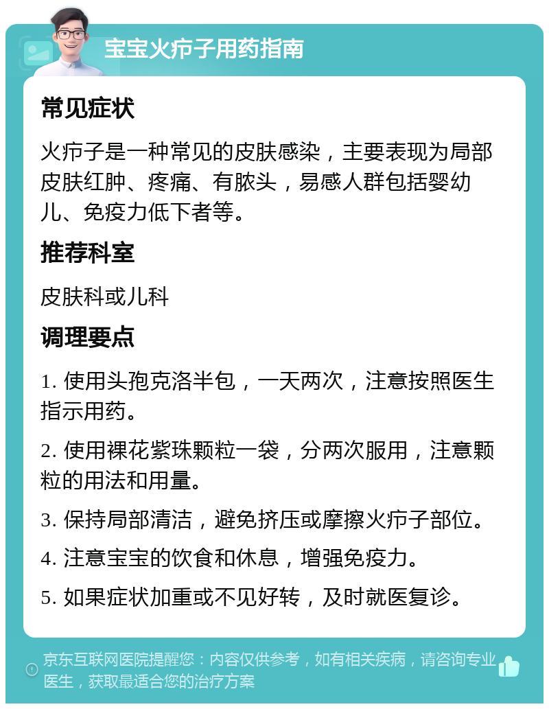 宝宝火疖子用药指南 常见症状 火疖子是一种常见的皮肤感染，主要表现为局部皮肤红肿、疼痛、有脓头，易感人群包括婴幼儿、免疫力低下者等。 推荐科室 皮肤科或儿科 调理要点 1. 使用头孢克洛半包，一天两次，注意按照医生指示用药。 2. 使用裸花紫珠颗粒一袋，分两次服用，注意颗粒的用法和用量。 3. 保持局部清洁，避免挤压或摩擦火疖子部位。 4. 注意宝宝的饮食和休息，增强免疫力。 5. 如果症状加重或不见好转，及时就医复诊。