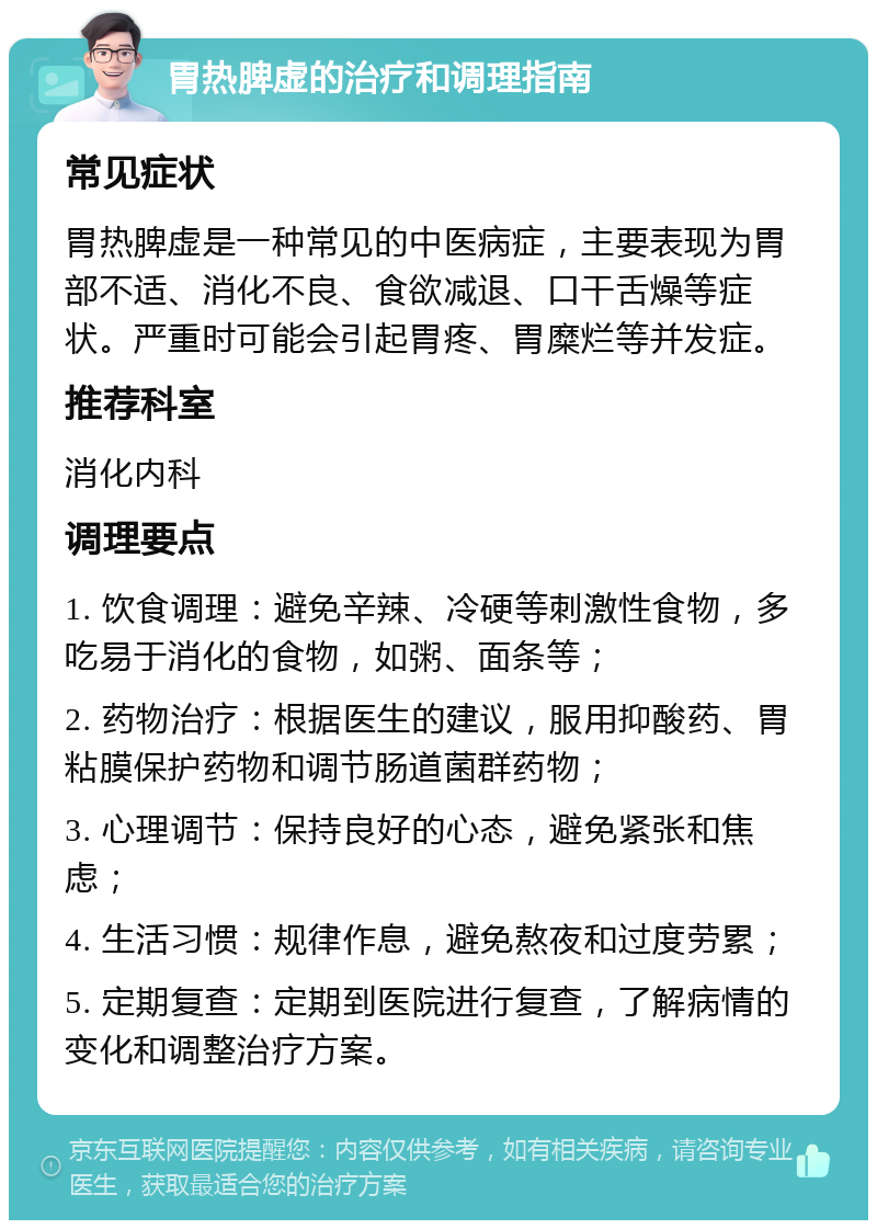 胃热脾虚的治疗和调理指南 常见症状 胃热脾虚是一种常见的中医病症，主要表现为胃部不适、消化不良、食欲减退、口干舌燥等症状。严重时可能会引起胃疼、胃糜烂等并发症。 推荐科室 消化内科 调理要点 1. 饮食调理：避免辛辣、冷硬等刺激性食物，多吃易于消化的食物，如粥、面条等； 2. 药物治疗：根据医生的建议，服用抑酸药、胃粘膜保护药物和调节肠道菌群药物； 3. 心理调节：保持良好的心态，避免紧张和焦虑； 4. 生活习惯：规律作息，避免熬夜和过度劳累； 5. 定期复查：定期到医院进行复查，了解病情的变化和调整治疗方案。