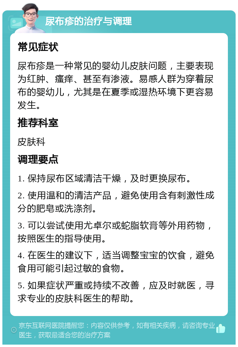 尿布疹的治疗与调理 常见症状 尿布疹是一种常见的婴幼儿皮肤问题，主要表现为红肿、瘙痒、甚至有渗液。易感人群为穿着尿布的婴幼儿，尤其是在夏季或湿热环境下更容易发生。 推荐科室 皮肤科 调理要点 1. 保持尿布区域清洁干燥，及时更换尿布。 2. 使用温和的清洁产品，避免使用含有刺激性成分的肥皂或洗涤剂。 3. 可以尝试使用尤卓尔或蛇脂软膏等外用药物，按照医生的指导使用。 4. 在医生的建议下，适当调整宝宝的饮食，避免食用可能引起过敏的食物。 5. 如果症状严重或持续不改善，应及时就医，寻求专业的皮肤科医生的帮助。