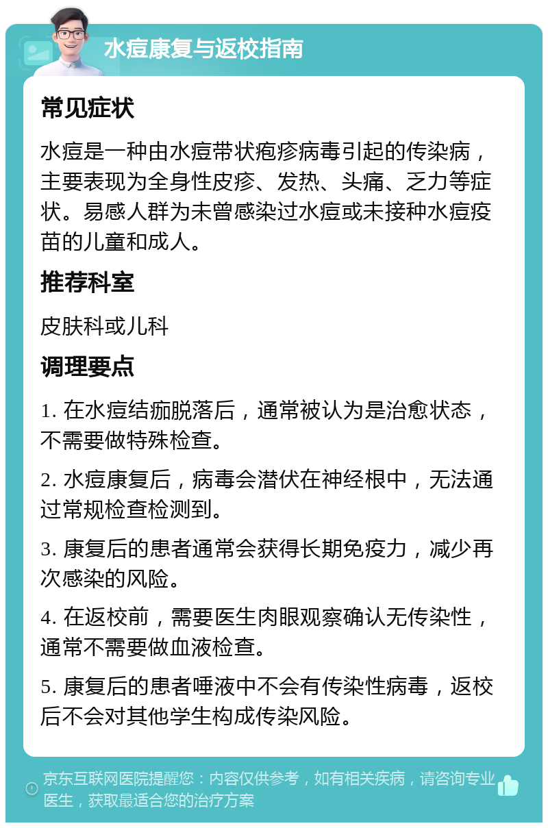 水痘康复与返校指南 常见症状 水痘是一种由水痘带状疱疹病毒引起的传染病，主要表现为全身性皮疹、发热、头痛、乏力等症状。易感人群为未曾感染过水痘或未接种水痘疫苗的儿童和成人。 推荐科室 皮肤科或儿科 调理要点 1. 在水痘结痂脱落后，通常被认为是治愈状态，不需要做特殊检查。 2. 水痘康复后，病毒会潜伏在神经根中，无法通过常规检查检测到。 3. 康复后的患者通常会获得长期免疫力，减少再次感染的风险。 4. 在返校前，需要医生肉眼观察确认无传染性，通常不需要做血液检查。 5. 康复后的患者唾液中不会有传染性病毒，返校后不会对其他学生构成传染风险。