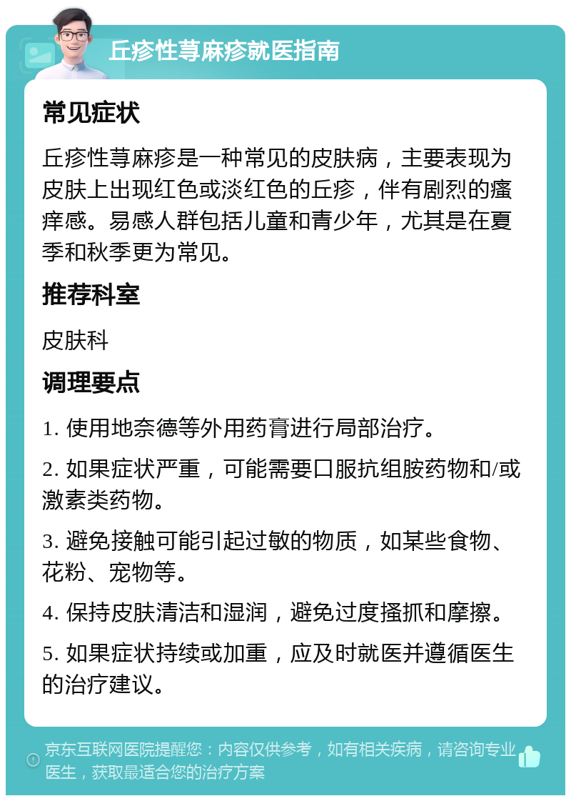 丘疹性荨麻疹就医指南 常见症状 丘疹性荨麻疹是一种常见的皮肤病，主要表现为皮肤上出现红色或淡红色的丘疹，伴有剧烈的瘙痒感。易感人群包括儿童和青少年，尤其是在夏季和秋季更为常见。 推荐科室 皮肤科 调理要点 1. 使用地奈德等外用药膏进行局部治疗。 2. 如果症状严重，可能需要口服抗组胺药物和/或激素类药物。 3. 避免接触可能引起过敏的物质，如某些食物、花粉、宠物等。 4. 保持皮肤清洁和湿润，避免过度搔抓和摩擦。 5. 如果症状持续或加重，应及时就医并遵循医生的治疗建议。