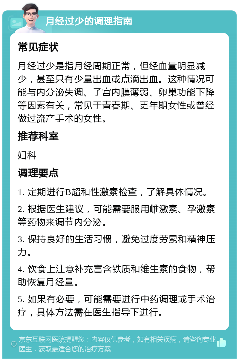 月经过少的调理指南 常见症状 月经过少是指月经周期正常，但经血量明显减少，甚至只有少量出血或点滴出血。这种情况可能与内分泌失调、子宫内膜薄弱、卵巢功能下降等因素有关，常见于青春期、更年期女性或曾经做过流产手术的女性。 推荐科室 妇科 调理要点 1. 定期进行B超和性激素检查，了解具体情况。 2. 根据医生建议，可能需要服用雌激素、孕激素等药物来调节内分泌。 3. 保持良好的生活习惯，避免过度劳累和精神压力。 4. 饮食上注意补充富含铁质和维生素的食物，帮助恢复月经量。 5. 如果有必要，可能需要进行中药调理或手术治疗，具体方法需在医生指导下进行。