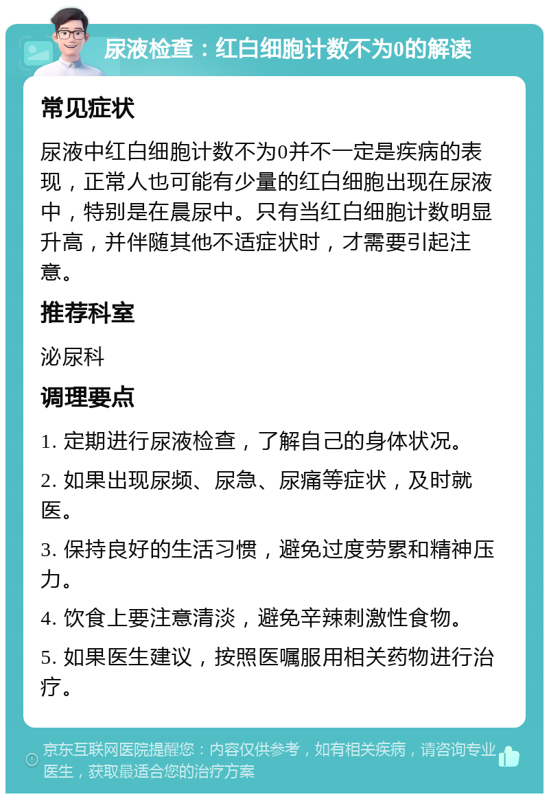 尿液检查：红白细胞计数不为0的解读 常见症状 尿液中红白细胞计数不为0并不一定是疾病的表现，正常人也可能有少量的红白细胞出现在尿液中，特别是在晨尿中。只有当红白细胞计数明显升高，并伴随其他不适症状时，才需要引起注意。 推荐科室 泌尿科 调理要点 1. 定期进行尿液检查，了解自己的身体状况。 2. 如果出现尿频、尿急、尿痛等症状，及时就医。 3. 保持良好的生活习惯，避免过度劳累和精神压力。 4. 饮食上要注意清淡，避免辛辣刺激性食物。 5. 如果医生建议，按照医嘱服用相关药物进行治疗。