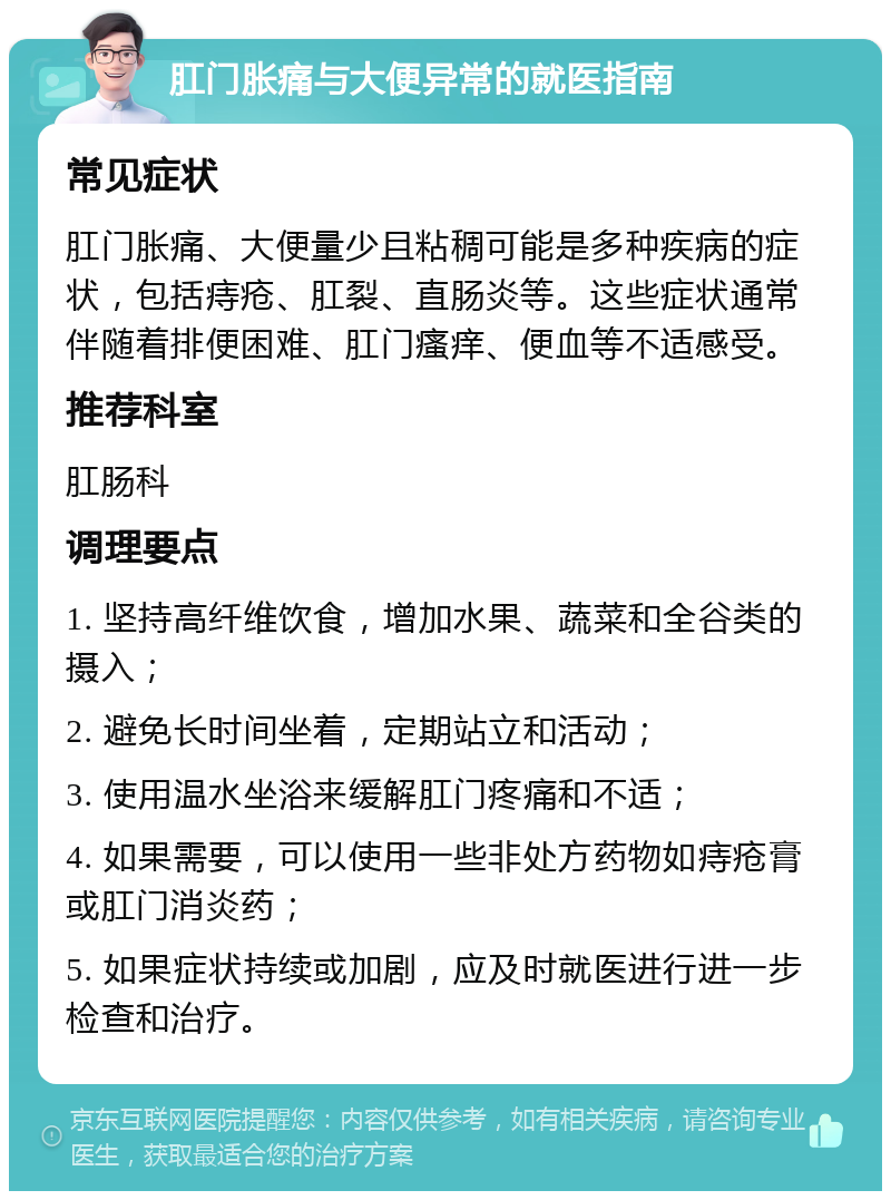 肛门胀痛与大便异常的就医指南 常见症状 肛门胀痛、大便量少且粘稠可能是多种疾病的症状，包括痔疮、肛裂、直肠炎等。这些症状通常伴随着排便困难、肛门瘙痒、便血等不适感受。 推荐科室 肛肠科 调理要点 1. 坚持高纤维饮食，增加水果、蔬菜和全谷类的摄入； 2. 避免长时间坐着，定期站立和活动； 3. 使用温水坐浴来缓解肛门疼痛和不适； 4. 如果需要，可以使用一些非处方药物如痔疮膏或肛门消炎药； 5. 如果症状持续或加剧，应及时就医进行进一步检查和治疗。