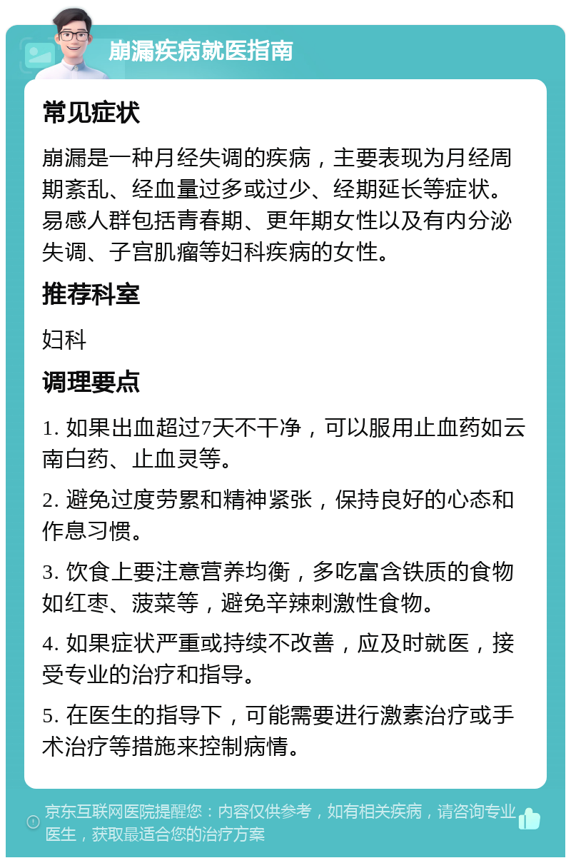 崩漏疾病就医指南 常见症状 崩漏是一种月经失调的疾病，主要表现为月经周期紊乱、经血量过多或过少、经期延长等症状。易感人群包括青春期、更年期女性以及有内分泌失调、子宫肌瘤等妇科疾病的女性。 推荐科室 妇科 调理要点 1. 如果出血超过7天不干净，可以服用止血药如云南白药、止血灵等。 2. 避免过度劳累和精神紧张，保持良好的心态和作息习惯。 3. 饮食上要注意营养均衡，多吃富含铁质的食物如红枣、菠菜等，避免辛辣刺激性食物。 4. 如果症状严重或持续不改善，应及时就医，接受专业的治疗和指导。 5. 在医生的指导下，可能需要进行激素治疗或手术治疗等措施来控制病情。