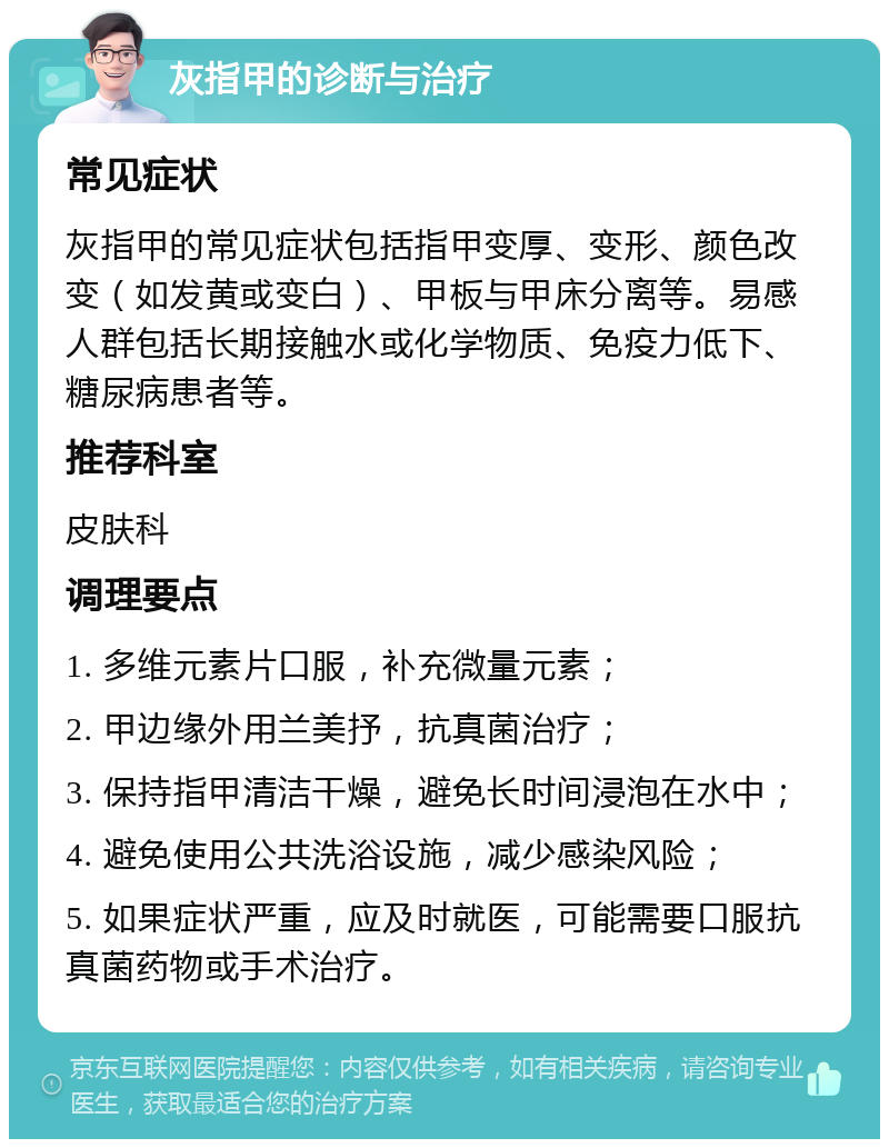 灰指甲的诊断与治疗 常见症状 灰指甲的常见症状包括指甲变厚、变形、颜色改变（如发黄或变白）、甲板与甲床分离等。易感人群包括长期接触水或化学物质、免疫力低下、糖尿病患者等。 推荐科室 皮肤科 调理要点 1. 多维元素片口服，补充微量元素； 2. 甲边缘外用兰美抒，抗真菌治疗； 3. 保持指甲清洁干燥，避免长时间浸泡在水中； 4. 避免使用公共洗浴设施，减少感染风险； 5. 如果症状严重，应及时就医，可能需要口服抗真菌药物或手术治疗。