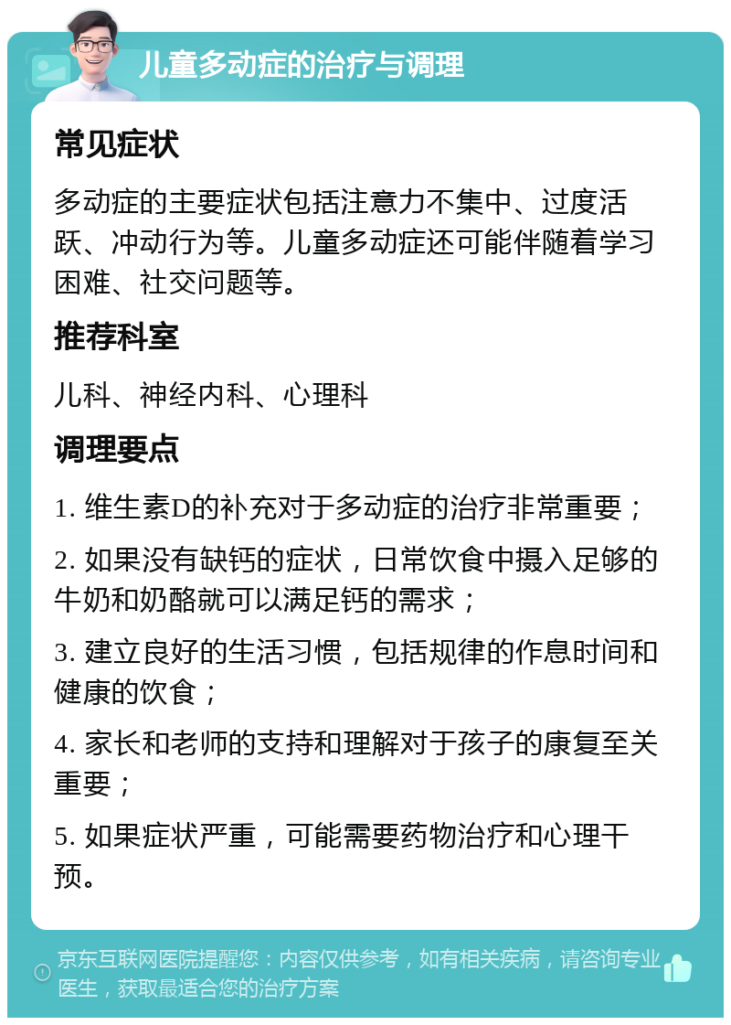 儿童多动症的治疗与调理 常见症状 多动症的主要症状包括注意力不集中、过度活跃、冲动行为等。儿童多动症还可能伴随着学习困难、社交问题等。 推荐科室 儿科、神经内科、心理科 调理要点 1. 维生素D的补充对于多动症的治疗非常重要； 2. 如果没有缺钙的症状，日常饮食中摄入足够的牛奶和奶酪就可以满足钙的需求； 3. 建立良好的生活习惯，包括规律的作息时间和健康的饮食； 4. 家长和老师的支持和理解对于孩子的康复至关重要； 5. 如果症状严重，可能需要药物治疗和心理干预。