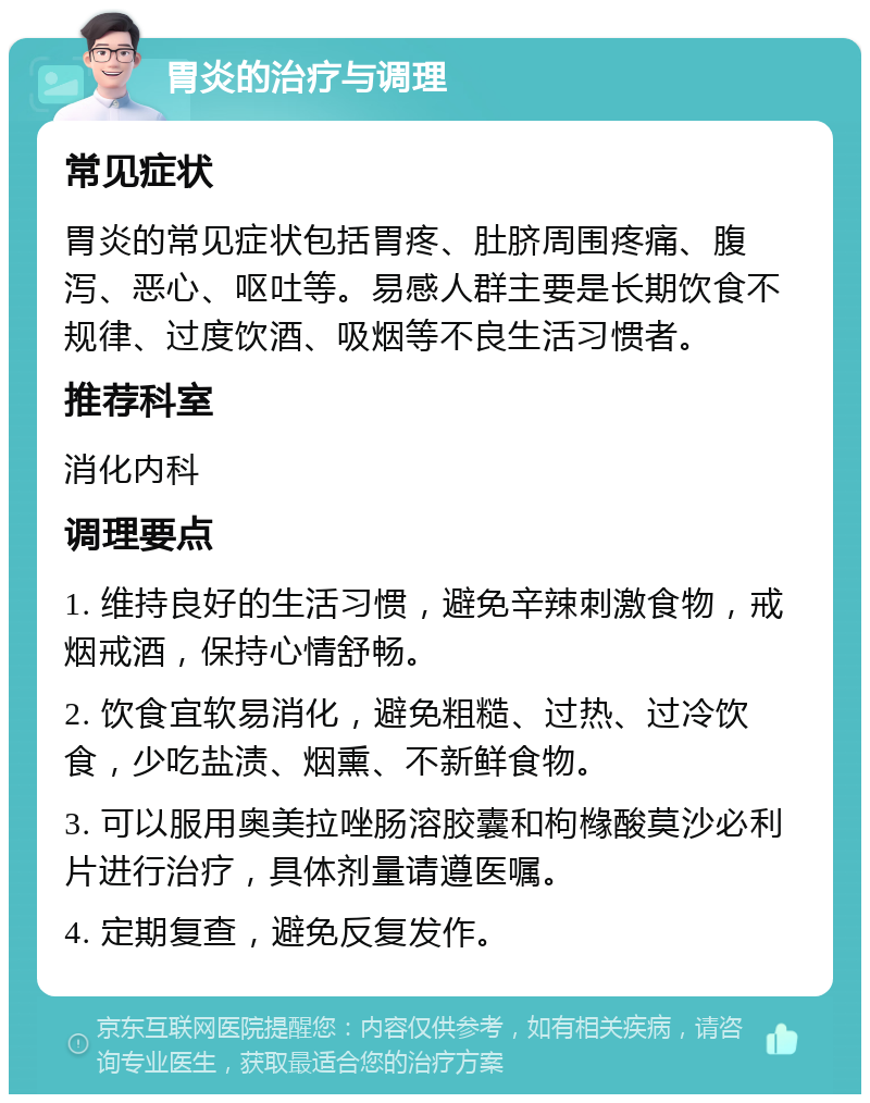 胃炎的治疗与调理 常见症状 胃炎的常见症状包括胃疼、肚脐周围疼痛、腹泻、恶心、呕吐等。易感人群主要是长期饮食不规律、过度饮酒、吸烟等不良生活习惯者。 推荐科室 消化内科 调理要点 1. 维持良好的生活习惯，避免辛辣刺激食物，戒烟戒酒，保持心情舒畅。 2. 饮食宜软易消化，避免粗糙、过热、过冷饮食，少吃盐渍、烟熏、不新鲜食物。 3. 可以服用奥美拉唑肠溶胶囊和枸橼酸莫沙必利片进行治疗，具体剂量请遵医嘱。 4. 定期复查，避免反复发作。