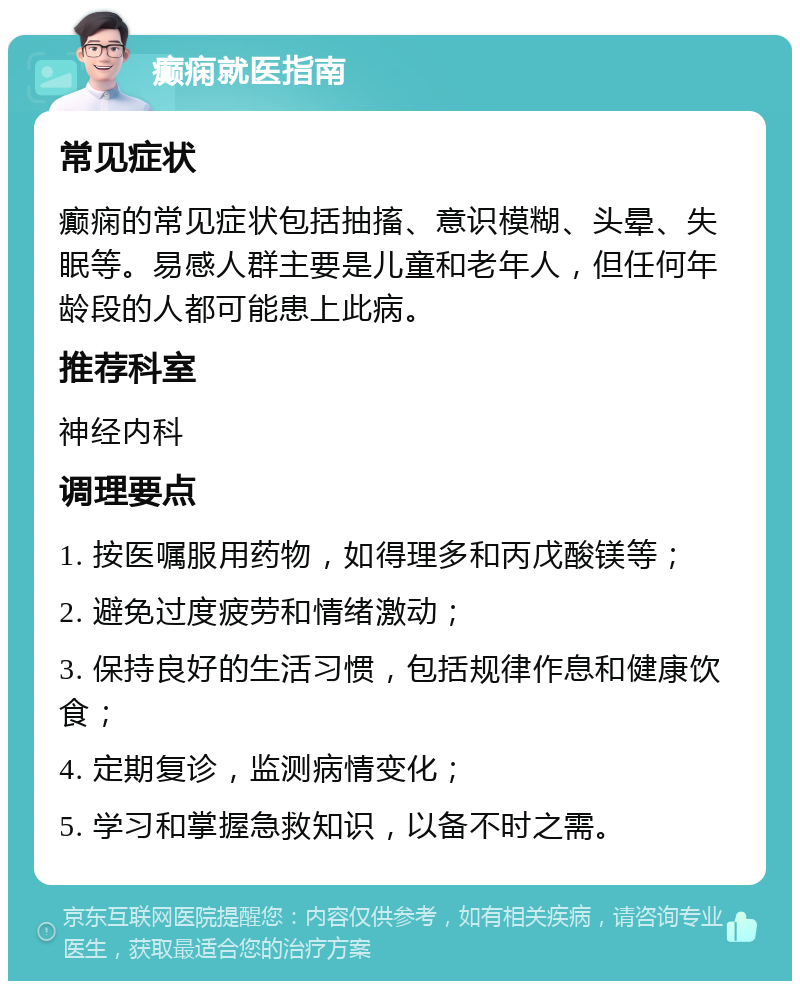 癫痫就医指南 常见症状 癫痫的常见症状包括抽搐、意识模糊、头晕、失眠等。易感人群主要是儿童和老年人，但任何年龄段的人都可能患上此病。 推荐科室 神经内科 调理要点 1. 按医嘱服用药物，如得理多和丙戊酸镁等； 2. 避免过度疲劳和情绪激动； 3. 保持良好的生活习惯，包括规律作息和健康饮食； 4. 定期复诊，监测病情变化； 5. 学习和掌握急救知识，以备不时之需。