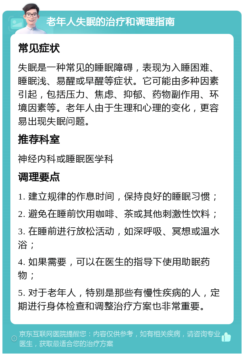 老年人失眠的治疗和调理指南 常见症状 失眠是一种常见的睡眠障碍，表现为入睡困难、睡眠浅、易醒或早醒等症状。它可能由多种因素引起，包括压力、焦虑、抑郁、药物副作用、环境因素等。老年人由于生理和心理的变化，更容易出现失眠问题。 推荐科室 神经内科或睡眠医学科 调理要点 1. 建立规律的作息时间，保持良好的睡眠习惯； 2. 避免在睡前饮用咖啡、茶或其他刺激性饮料； 3. 在睡前进行放松活动，如深呼吸、冥想或温水浴； 4. 如果需要，可以在医生的指导下使用助眠药物； 5. 对于老年人，特别是那些有慢性疾病的人，定期进行身体检查和调整治疗方案也非常重要。