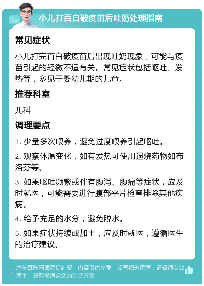 小儿打百白破疫苗后吐奶处理指南 常见症状 小儿打完百白破疫苗后出现吐奶现象，可能与疫苗引起的轻微不适有关。常见症状包括呕吐、发热等，多见于婴幼儿期的儿童。 推荐科室 儿科 调理要点 1. 少量多次喂养，避免过度喂养引起呕吐。 2. 观察体温变化，如有发热可使用退烧药物如布洛芬等。 3. 如果呕吐频繁或伴有腹泻、腹痛等症状，应及时就医，可能需要进行腹部平片检查排除其他疾病。 4. 给予充足的水分，避免脱水。 5. 如果症状持续或加重，应及时就医，遵循医生的治疗建议。