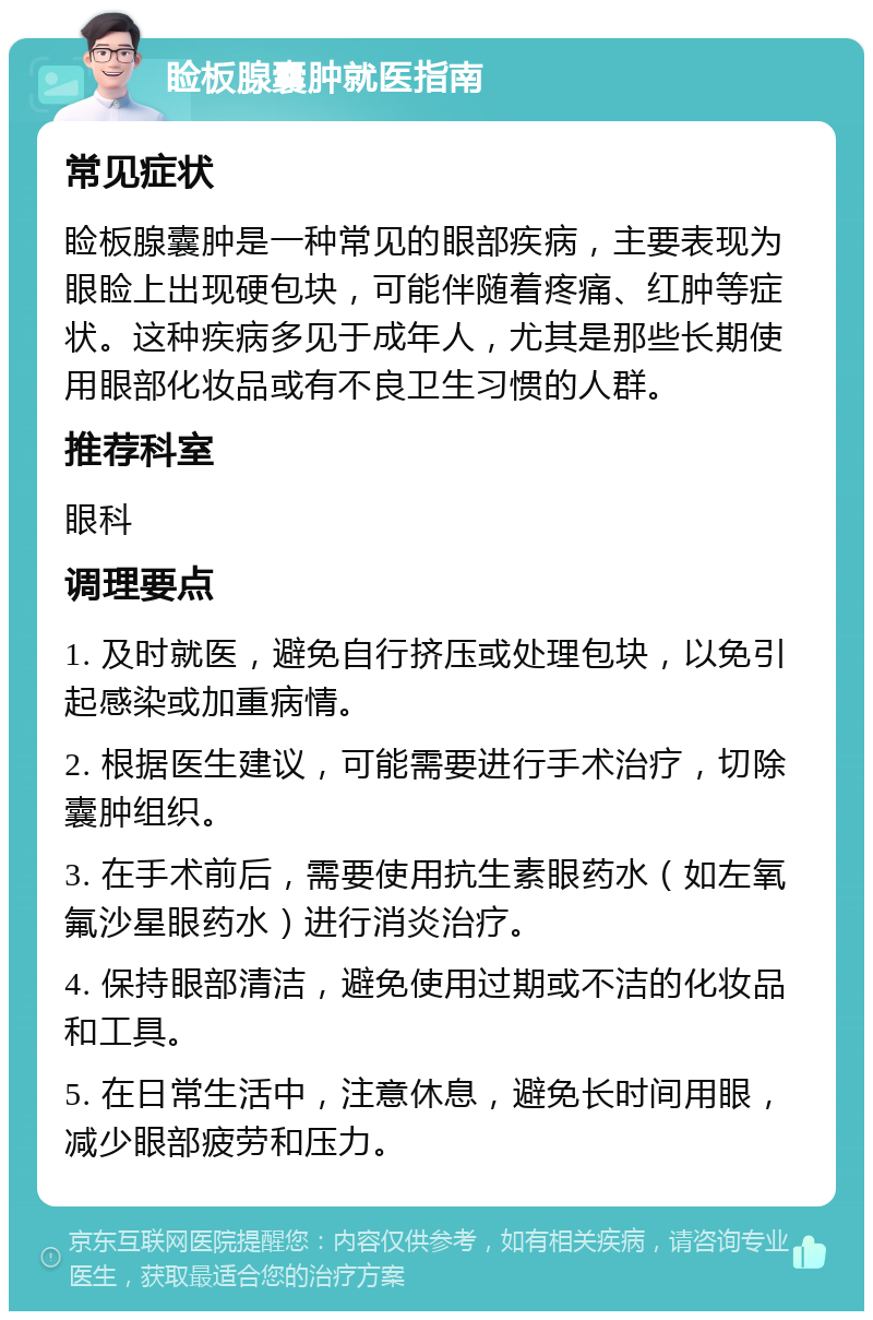 睑板腺囊肿就医指南 常见症状 睑板腺囊肿是一种常见的眼部疾病，主要表现为眼睑上出现硬包块，可能伴随着疼痛、红肿等症状。这种疾病多见于成年人，尤其是那些长期使用眼部化妆品或有不良卫生习惯的人群。 推荐科室 眼科 调理要点 1. 及时就医，避免自行挤压或处理包块，以免引起感染或加重病情。 2. 根据医生建议，可能需要进行手术治疗，切除囊肿组织。 3. 在手术前后，需要使用抗生素眼药水（如左氧氟沙星眼药水）进行消炎治疗。 4. 保持眼部清洁，避免使用过期或不洁的化妆品和工具。 5. 在日常生活中，注意休息，避免长时间用眼，减少眼部疲劳和压力。