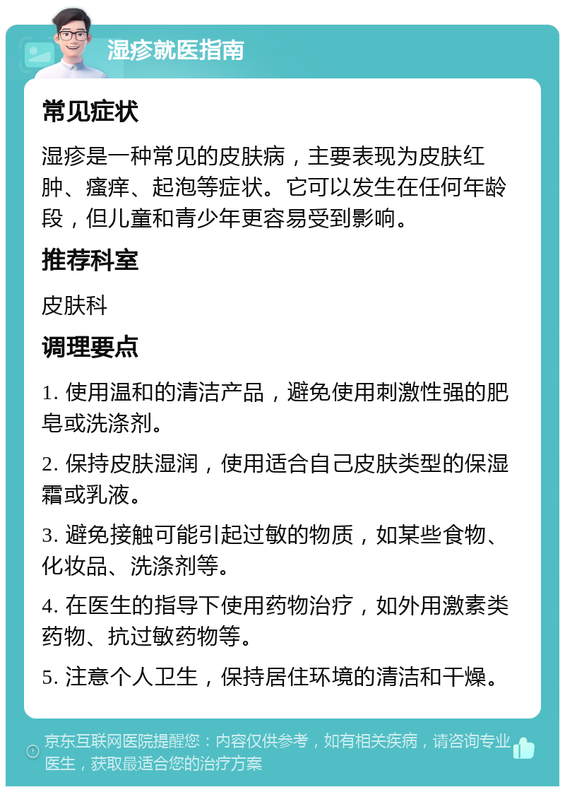 湿疹就医指南 常见症状 湿疹是一种常见的皮肤病，主要表现为皮肤红肿、瘙痒、起泡等症状。它可以发生在任何年龄段，但儿童和青少年更容易受到影响。 推荐科室 皮肤科 调理要点 1. 使用温和的清洁产品，避免使用刺激性强的肥皂或洗涤剂。 2. 保持皮肤湿润，使用适合自己皮肤类型的保湿霜或乳液。 3. 避免接触可能引起过敏的物质，如某些食物、化妆品、洗涤剂等。 4. 在医生的指导下使用药物治疗，如外用激素类药物、抗过敏药物等。 5. 注意个人卫生，保持居住环境的清洁和干燥。