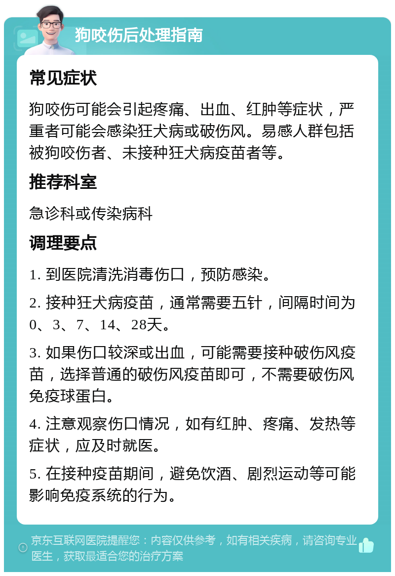 狗咬伤后处理指南 常见症状 狗咬伤可能会引起疼痛、出血、红肿等症状，严重者可能会感染狂犬病或破伤风。易感人群包括被狗咬伤者、未接种狂犬病疫苗者等。 推荐科室 急诊科或传染病科 调理要点 1. 到医院清洗消毒伤口，预防感染。 2. 接种狂犬病疫苗，通常需要五针，间隔时间为0、3、7、14、28天。 3. 如果伤口较深或出血，可能需要接种破伤风疫苗，选择普通的破伤风疫苗即可，不需要破伤风免疫球蛋白。 4. 注意观察伤口情况，如有红肿、疼痛、发热等症状，应及时就医。 5. 在接种疫苗期间，避免饮酒、剧烈运动等可能影响免疫系统的行为。