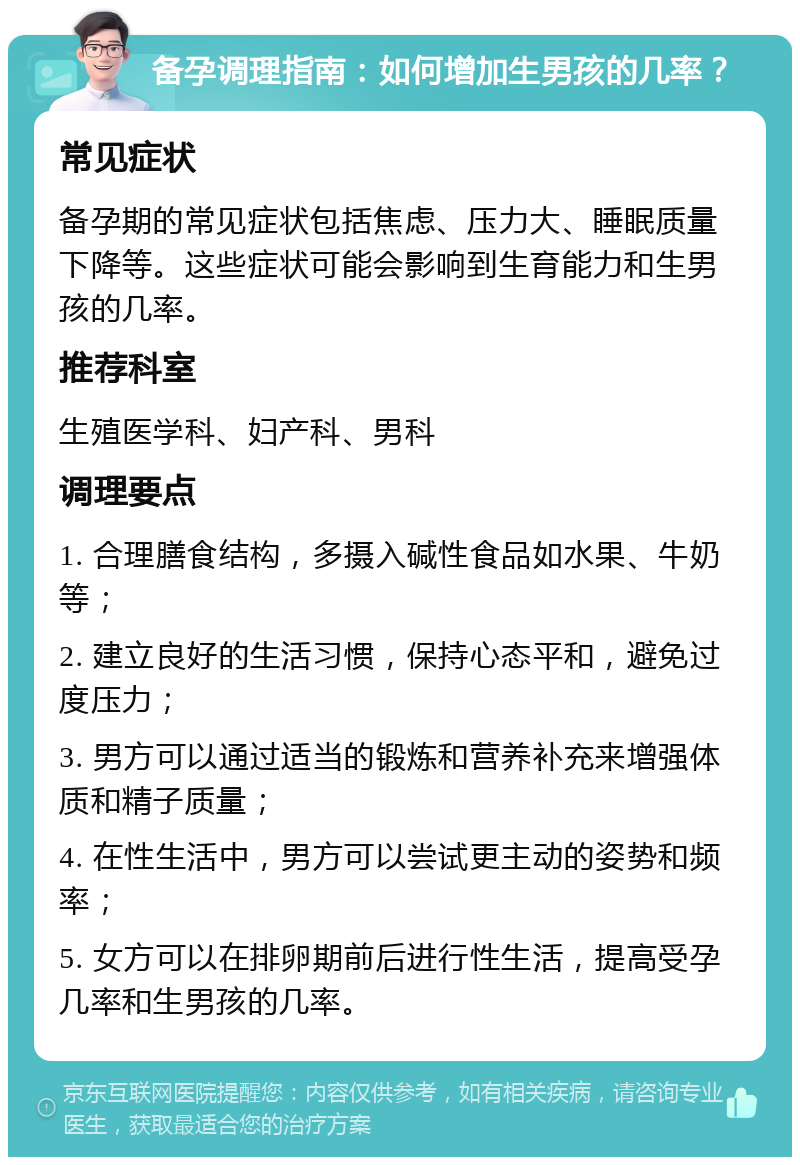 备孕调理指南：如何增加生男孩的几率？ 常见症状 备孕期的常见症状包括焦虑、压力大、睡眠质量下降等。这些症状可能会影响到生育能力和生男孩的几率。 推荐科室 生殖医学科、妇产科、男科 调理要点 1. 合理膳食结构，多摄入碱性食品如水果、牛奶等； 2. 建立良好的生活习惯，保持心态平和，避免过度压力； 3. 男方可以通过适当的锻炼和营养补充来增强体质和精子质量； 4. 在性生活中，男方可以尝试更主动的姿势和频率； 5. 女方可以在排卵期前后进行性生活，提高受孕几率和生男孩的几率。