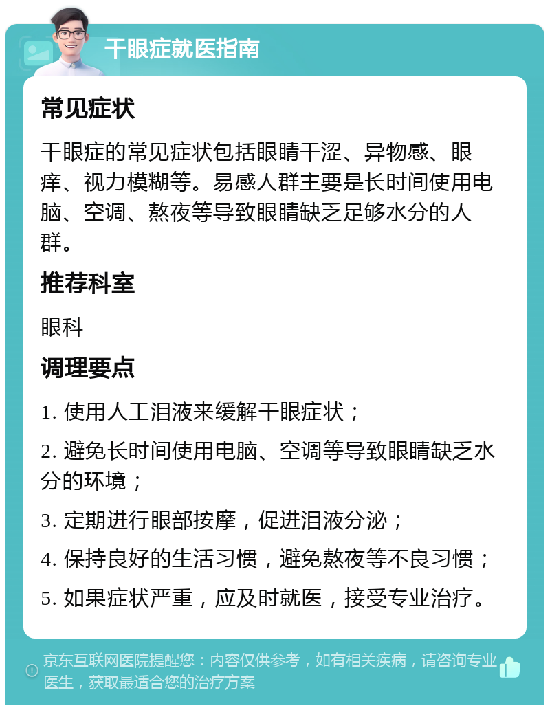 干眼症就医指南 常见症状 干眼症的常见症状包括眼睛干涩、异物感、眼痒、视力模糊等。易感人群主要是长时间使用电脑、空调、熬夜等导致眼睛缺乏足够水分的人群。 推荐科室 眼科 调理要点 1. 使用人工泪液来缓解干眼症状； 2. 避免长时间使用电脑、空调等导致眼睛缺乏水分的环境； 3. 定期进行眼部按摩，促进泪液分泌； 4. 保持良好的生活习惯，避免熬夜等不良习惯； 5. 如果症状严重，应及时就医，接受专业治疗。