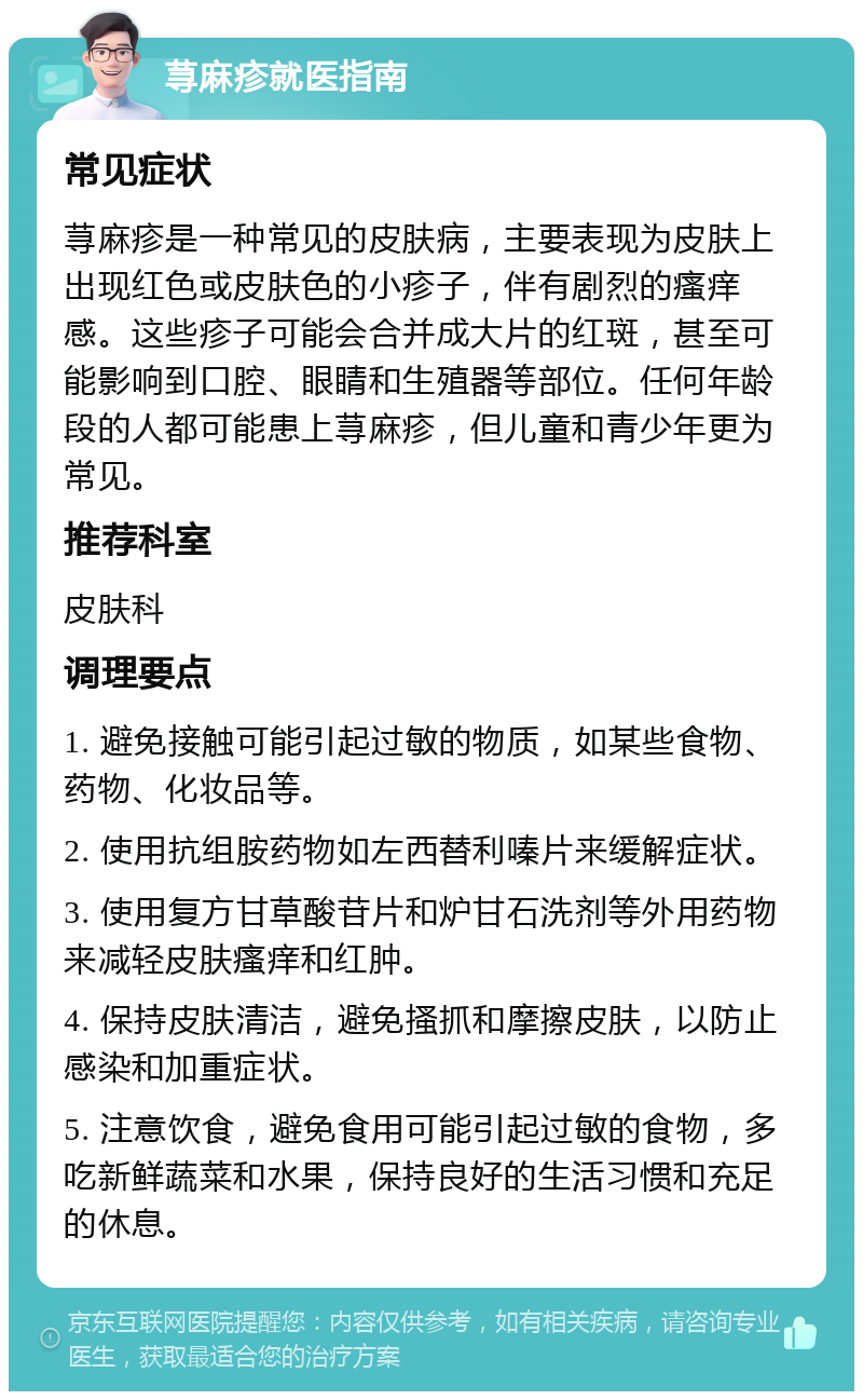 荨麻疹就医指南 常见症状 荨麻疹是一种常见的皮肤病，主要表现为皮肤上出现红色或皮肤色的小疹子，伴有剧烈的瘙痒感。这些疹子可能会合并成大片的红斑，甚至可能影响到口腔、眼睛和生殖器等部位。任何年龄段的人都可能患上荨麻疹，但儿童和青少年更为常见。 推荐科室 皮肤科 调理要点 1. 避免接触可能引起过敏的物质，如某些食物、药物、化妆品等。 2. 使用抗组胺药物如左西替利嗪片来缓解症状。 3. 使用复方甘草酸苷片和炉甘石洗剂等外用药物来减轻皮肤瘙痒和红肿。 4. 保持皮肤清洁，避免搔抓和摩擦皮肤，以防止感染和加重症状。 5. 注意饮食，避免食用可能引起过敏的食物，多吃新鲜蔬菜和水果，保持良好的生活习惯和充足的休息。