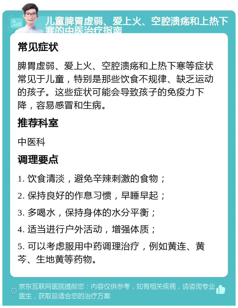 儿童脾胃虚弱、爱上火、空腔溃疡和上热下寒的中医治疗指南 常见症状 脾胃虚弱、爱上火、空腔溃疡和上热下寒等症状常见于儿童，特别是那些饮食不规律、缺乏运动的孩子。这些症状可能会导致孩子的免疫力下降，容易感冒和生病。 推荐科室 中医科 调理要点 1. 饮食清淡，避免辛辣刺激的食物； 2. 保持良好的作息习惯，早睡早起； 3. 多喝水，保持身体的水分平衡； 4. 适当进行户外活动，增强体质； 5. 可以考虑服用中药调理治疗，例如黄连、黄芩、生地黄等药物。