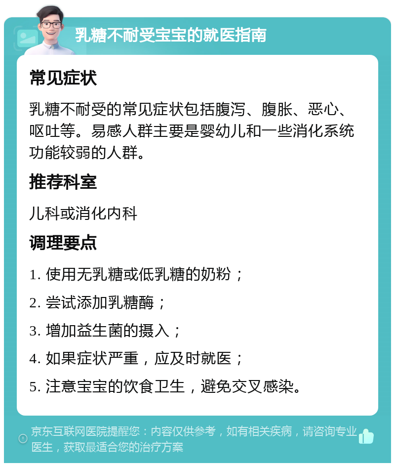 乳糖不耐受宝宝的就医指南 常见症状 乳糖不耐受的常见症状包括腹泻、腹胀、恶心、呕吐等。易感人群主要是婴幼儿和一些消化系统功能较弱的人群。 推荐科室 儿科或消化内科 调理要点 1. 使用无乳糖或低乳糖的奶粉； 2. 尝试添加乳糖酶； 3. 增加益生菌的摄入； 4. 如果症状严重，应及时就医； 5. 注意宝宝的饮食卫生，避免交叉感染。