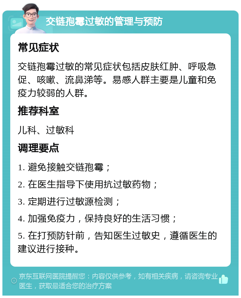 交链孢霉过敏的管理与预防 常见症状 交链孢霉过敏的常见症状包括皮肤红肿、呼吸急促、咳嗽、流鼻涕等。易感人群主要是儿童和免疫力较弱的人群。 推荐科室 儿科、过敏科 调理要点 1. 避免接触交链孢霉； 2. 在医生指导下使用抗过敏药物； 3. 定期进行过敏源检测； 4. 加强免疫力，保持良好的生活习惯； 5. 在打预防针前，告知医生过敏史，遵循医生的建议进行接种。