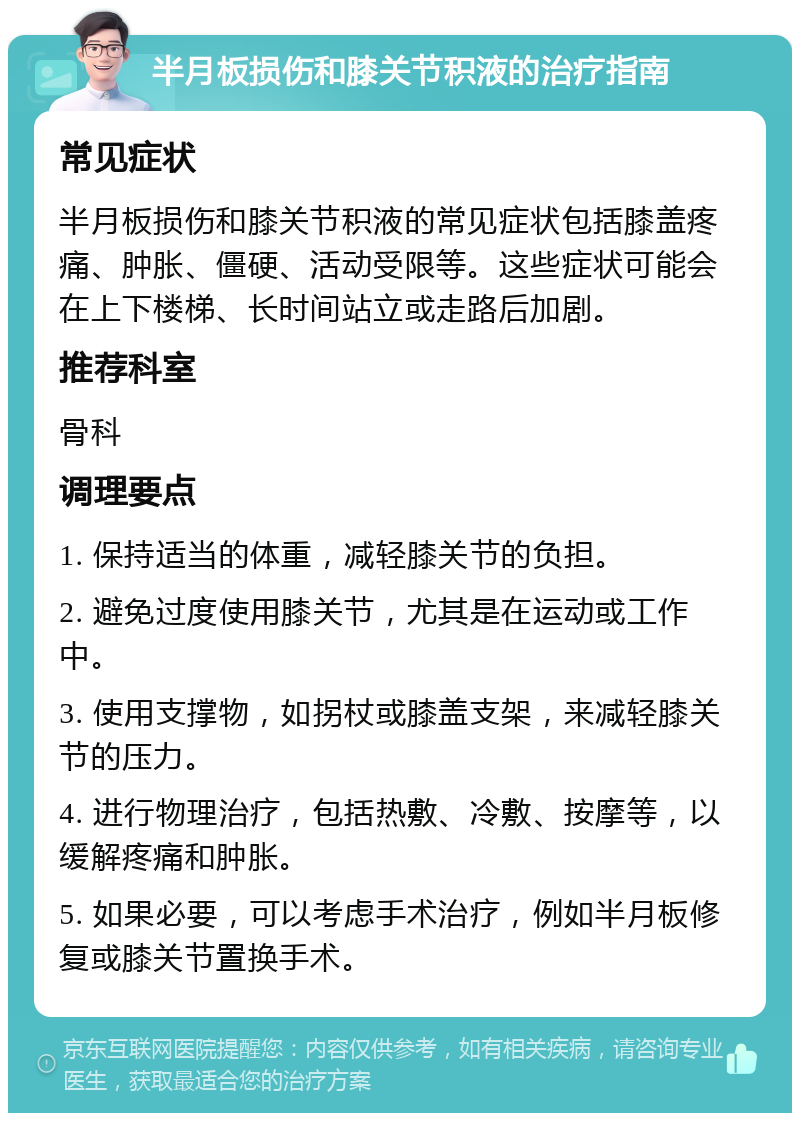 半月板损伤和膝关节积液的治疗指南 常见症状 半月板损伤和膝关节积液的常见症状包括膝盖疼痛、肿胀、僵硬、活动受限等。这些症状可能会在上下楼梯、长时间站立或走路后加剧。 推荐科室 骨科 调理要点 1. 保持适当的体重，减轻膝关节的负担。 2. 避免过度使用膝关节，尤其是在运动或工作中。 3. 使用支撑物，如拐杖或膝盖支架，来减轻膝关节的压力。 4. 进行物理治疗，包括热敷、冷敷、按摩等，以缓解疼痛和肿胀。 5. 如果必要，可以考虑手术治疗，例如半月板修复或膝关节置换手术。