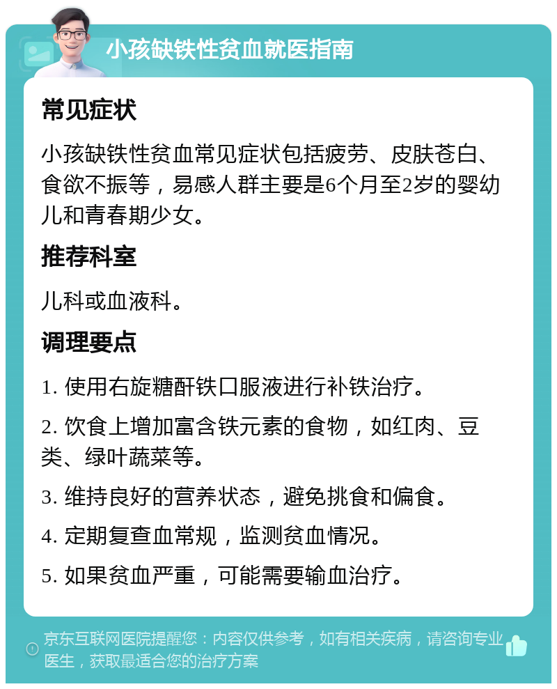 小孩缺铁性贫血就医指南 常见症状 小孩缺铁性贫血常见症状包括疲劳、皮肤苍白、食欲不振等，易感人群主要是6个月至2岁的婴幼儿和青春期少女。 推荐科室 儿科或血液科。 调理要点 1. 使用右旋糖酐铁口服液进行补铁治疗。 2. 饮食上增加富含铁元素的食物，如红肉、豆类、绿叶蔬菜等。 3. 维持良好的营养状态，避免挑食和偏食。 4. 定期复查血常规，监测贫血情况。 5. 如果贫血严重，可能需要输血治疗。