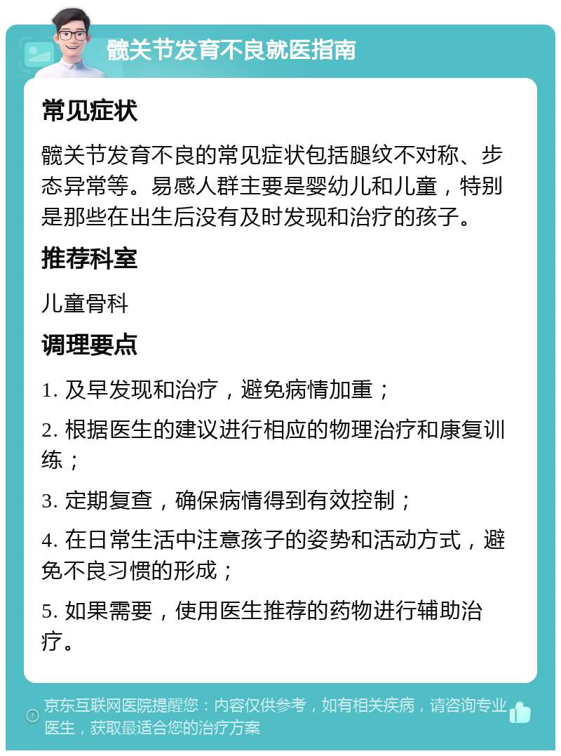 髋关节发育不良就医指南 常见症状 髋关节发育不良的常见症状包括腿纹不对称、步态异常等。易感人群主要是婴幼儿和儿童，特别是那些在出生后没有及时发现和治疗的孩子。 推荐科室 儿童骨科 调理要点 1. 及早发现和治疗，避免病情加重； 2. 根据医生的建议进行相应的物理治疗和康复训练； 3. 定期复查，确保病情得到有效控制； 4. 在日常生活中注意孩子的姿势和活动方式，避免不良习惯的形成； 5. 如果需要，使用医生推荐的药物进行辅助治疗。