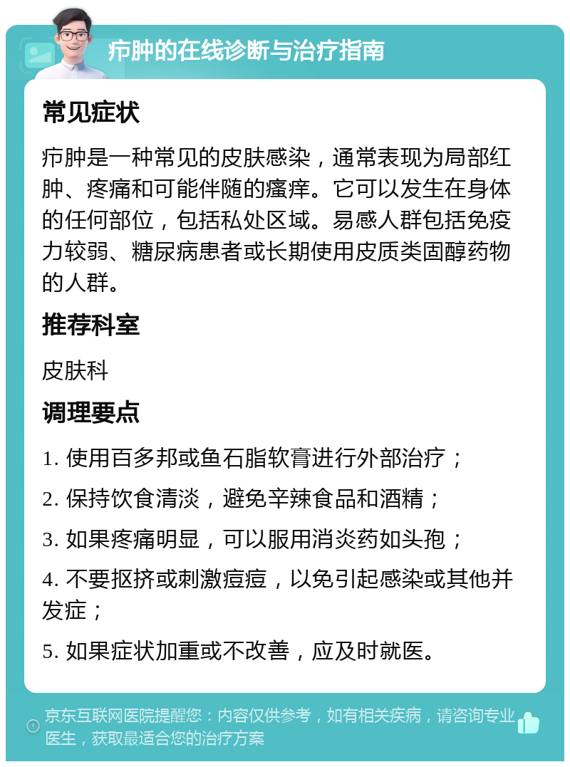 疖肿的在线诊断与治疗指南 常见症状 疖肿是一种常见的皮肤感染，通常表现为局部红肿、疼痛和可能伴随的瘙痒。它可以发生在身体的任何部位，包括私处区域。易感人群包括免疫力较弱、糖尿病患者或长期使用皮质类固醇药物的人群。 推荐科室 皮肤科 调理要点 1. 使用百多邦或鱼石脂软膏进行外部治疗； 2. 保持饮食清淡，避免辛辣食品和酒精； 3. 如果疼痛明显，可以服用消炎药如头孢； 4. 不要抠挤或刺激痘痘，以免引起感染或其他并发症； 5. 如果症状加重或不改善，应及时就医。