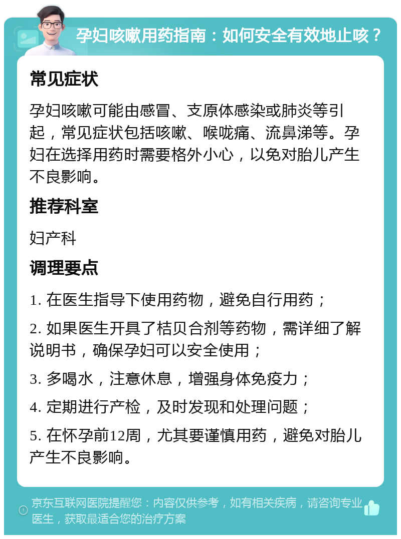 孕妇咳嗽用药指南：如何安全有效地止咳？ 常见症状 孕妇咳嗽可能由感冒、支原体感染或肺炎等引起，常见症状包括咳嗽、喉咙痛、流鼻涕等。孕妇在选择用药时需要格外小心，以免对胎儿产生不良影响。 推荐科室 妇产科 调理要点 1. 在医生指导下使用药物，避免自行用药； 2. 如果医生开具了桔贝合剂等药物，需详细了解说明书，确保孕妇可以安全使用； 3. 多喝水，注意休息，增强身体免疫力； 4. 定期进行产检，及时发现和处理问题； 5. 在怀孕前12周，尤其要谨慎用药，避免对胎儿产生不良影响。