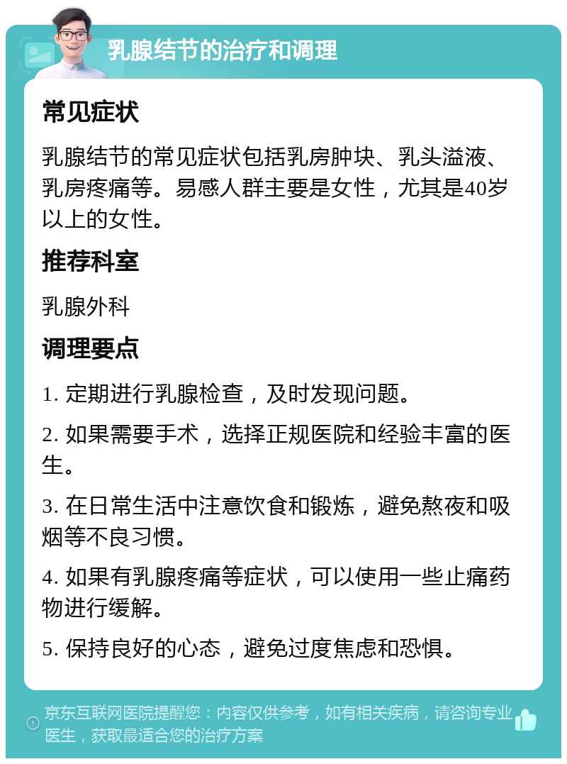 乳腺结节的治疗和调理 常见症状 乳腺结节的常见症状包括乳房肿块、乳头溢液、乳房疼痛等。易感人群主要是女性，尤其是40岁以上的女性。 推荐科室 乳腺外科 调理要点 1. 定期进行乳腺检查，及时发现问题。 2. 如果需要手术，选择正规医院和经验丰富的医生。 3. 在日常生活中注意饮食和锻炼，避免熬夜和吸烟等不良习惯。 4. 如果有乳腺疼痛等症状，可以使用一些止痛药物进行缓解。 5. 保持良好的心态，避免过度焦虑和恐惧。